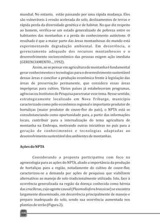 438
mundial. No entanto, estão passando por uma rápida mudança. Eles
são vulneráveis à erosão acelerada do solo, deslizamentos de terras e
rápida perda da diversidade genética e de habitat. No que diz respeito
ao homem, verifica-se um estado generalizado de pobreza entre os
habitantes das montanhas e a perda do conhecimento autóctone. O
resultado é que a maior parte das áreas montanhosas do mundo está
experimentando degradação ambiental. Em decorrência, o
gerenciamento adequado dos recursos montanhescos e o
desenvolvimento socioeconômico das pessoas exigem ação imediata
(GERENCIAMENTO...,1992).
Assim,aosepensaremagriculturademontanhaéfundamental
gerarconhecimentosetecnologiaspara odesenvolvimentosustentável
dessas áreas e conciliar a produção econômica frente à legislação das
áreas de preservação permanente, que considera essas áreas
impróprias para cultivo. Vários países já estabeleceram programas,
agências ou Institutos de Pesquisa para tratar esse tema. Nesse sentido,
estrategicamente localizado em Nova Friburgo, município
caracterizado como pólo econômico regional e importante produtor de
hortaliças (maior produtor de couve-flor do país), o NPTA está se
consubstanciando como oportunidade para, a partir das informações
locais, contribuir para a internalização do tema agricultura de
montanha na Embrapa, motivando outras iniciativas no país para a
geração de conhecimentos e tecnologias adaptadas ao
desenvolvimentosustentáveldosambientesdemontanhas.
AçõesdoNPTA
Considerando a proposta participativa com foco na
agroecologia para as ações do NPTA, aliado a importância da produção
de hortaliças para a região, notadamente do cultivo de couve-flor,
caracterizou-se a demanda por ações de pesquisas que viabilizem
alternativas ao manejo de solo tradicionalmente utilizado. Isto, face à
ocorrência generalizada na região da doença conhecida como hérnia
dascrucíferas,cujoagentecausal(Plasmodioforabrassicae)seencontra
largamente disseminado, em decorrência principalmente de manejo e
preparo inadequado do solo, sendo sua ocorrência aumentada nos
plantiosdeverão(Figura2).
 