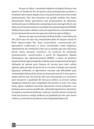 442
No que se refere à produção orgânica na Região Serrana, esta
aparece no Estado do Rio de Janeiro como principal pólo produtor e
irradiador para outras regiões, face o seu pionerismo nesta área citado
anteriormente. Este fato favoreceu em grande medida uma maior
aproximação destes agricultores com pesquisadores de diferentes
instituições que se dedicavam a uma pesquisa por uma agricultura com
baixousodeinsumosexternosàunidadedeproduçãoagrícola(FRADE,
2000), favorecendo o debate, a troca de experiências e o fortalecimento
deiniciativasembuscadeumaagriculturadebaseagroecológica.
Destaca-se aqui, no município de Bom Jardim, a microbacia do
Pito Aceso que foi uma das comunidades-pólo de atuação inicial da
Rede Agroecologia Rio. Esta comunidade, caracterizada por
agricultores tradicionais, a priori classificados como orgânicos,
independente de certificação como tal, na medida que não utilizavam
desde então insumos sintéticos. Os sistemas de produção
predominantes, caracterizados a partir do Diagnóstico Rápido
Participativo dos Agroecossistemas (DRPA), à época do primeiro
projetodaRedeAgroecologiaRio,tinhamcomocomponenteprincipala
utilização de queima para limpeza de terreno para novo cultivo
agrícola, após período de pousio de 5 a 10 anos. Contudo, em razão da
legislação ambiental, os agricultores estavam com dificuldade para
continuidade desta prática, já que se deixassem mais de 5 anos, que é o
tempo mínimo que, há mais de 100 anos demonstram ser necessário
para recuperar a qualidade do solo para cultivo, as árvores nativas
atingiriam diâmetros que a legislação não permite o corte. Em razão
disso, alguns trabalhos buscando alternativas foram realizados, com
destaque para o pousio qualificado, utilizando leguminosas arbustivas
de rápido crescimento (exóticas e nativas), visando reduzir o tempo de
corte das árvores e atingir melhoria na qualidade do solo, para novos
cultivos,eassimnãoterproblemascomalegislação(Figura4).
 