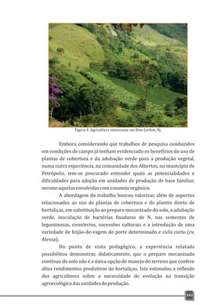 443
Figura 4. Agricultura intinerante em Bom Jardim, RJ.
Embora considerando que trabalhos de pesquisa conduzidos
em condições de campo já tenham evidenciado os benefícios do uso de
plantas de cobertura e da adubação verde para a produção vegetal,
numa outra experiência, na comunidade dos Albertos, no município de
Petrópolis, tem-se procurado entender quais as potencialidades e
dificuldades para adoção em unidades de produção de base familiar,
mesmoaquelasenvolvidascomomanejoorgânico.
A abordagem do trabalho buscou valorizar, além de aspectos
relacionados ao uso de plantas de cobertura e do plantio direto de
hortaliças, em substituição ao preparo mecanizado do solo, a adubação
verde, inoculação de bactérias fixadoras de N nas sementes de2
leguminosas, consórcios, sucessões culturais e a introdução de uma
variedade de feijão-de-vagem de porte determinado e ciclo curto (cv.
Alessa).
Do ponto de vista pedagógico, a experiência relatada
possibilitou demonstrar, didaticamente, que o preparo mecanizado
contínuo do solo não é a única opção de manejo do terreno que confere
altos rendimentos produtivos de hortaliças. Isto estimulou a reflexão
dos agricultores sobre a necessidade de evolução na transição
agroecológicadasunidadesdeprodução.
 