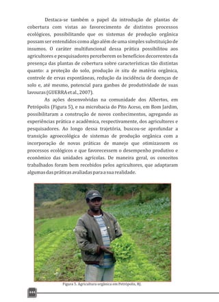 444
Destaca-se também o papel da introdução de plantas de
cobertura com vistas ao favorecimento de distintos processos
ecológicos, possibilitando que os sistemas de produção orgânica
possam ser entendidos como algo além de uma simples substituição de
insumos. O caráter multifuncional dessa prática possibilitou aos
agricultores e pesquisadores perceberem os benefícios decorrentes da
presença das plantas de cobertura sobre características tão distintas
quanto: a proteção do solo, produção in situ de matéria orgânica,
controle de ervas espontâneas, redução da incidência de doenças de
solo e, até mesmo, potencial para ganhos de produtividade de suas
lavouras(GUERRAetal.,2007).
As ações desenvolvidas na comunidade dos Albertos, em
Petrópolis (Figura 5), e na microbacia do Pito Aceso, em Bom Jardim,
possibilitaram a construção de novos conhecimentos, agregando as
experiências prática e acadêmica, respectivamente, dos agricultores e
pesquisadores. Ao longo dessa trajetória, buscou-se aprofundar a
transição agroecológica de sistemas de produção orgânica com a
incorporação de novas práticas de manejo que otimizassem os
processos ecológicos e que favorecessem o desempenho produtivo e
econômico das unidades agrícolas. De maneira geral, os conceitos
trabalhados foram bem recebidos pelos agricultores, que adaptaram
algumasdaspráticasavaliadasparaasuarealidade.
Figura 5. Agricultura orgânica em Petrópolis, RJ.
 