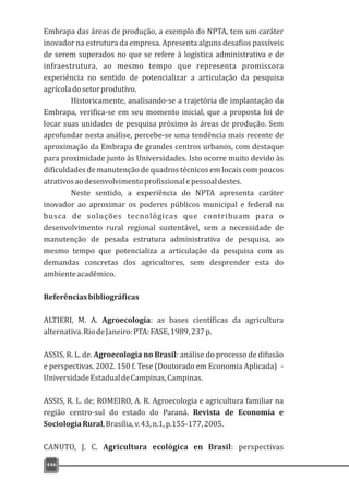 446
Embrapa das áreas de produção, a exemplo do NPTA, tem um caráter
inovador na estrutura da empresa. Apresenta alguns desafios passíveis
de serem superados no que se refere à logística administrativa e de
infraestrutura, ao mesmo tempo que representa promissora
experiência no sentido de potencializar a articulação da pesquisa
agrícoladosetorprodutivo.
Historicamente, analisando-se a trajetória de implantação da
Embrapa, verifica-se em seu momento inicial, que a proposta foi de
locar suas unidades de pesquisa próximo às áreas de produção. Sem
aprofundar nesta análise, percebe-se uma tendência mais recente de
aproximação da Embrapa de grandes centros urbanos, com destaque
para proximidade junto às Universidades. Isto ocorre muito devido às
dificuldades de manutenção de quadros técnicos em locais com poucos
atrativosaodesenvolvimentoprofissionalepessoaldestes.
Neste sentido, a experiência do NPTA apresenta caráter
inovador ao aproximar os poderes públicos municipal e federal na
busca de soluções tecnológicas que contribuam para o
desenvolvimento rural regional sustentável, sem a necessidade de
manutenção de pesada estrutura administrativa de pesquisa, ao
mesmo tempo que potencializa a articulação da pesquisa com as
demandas concretas dos agricultores, sem desprender esta do
ambienteacadêmico.
Referênciasbibliográficas
ALTIERI, M. A. Agroecologia: as bases científicas da agricultura
alternativa.RiodeJaneiro:PTA:FASE,1989,237p.
ASSIS, R. L. de. Agroecologia no Brasil: análise do processo de difusão
e perspectivas. 2002. 150 f. Tese (Doutorado em Economia Aplicada) -
UniversidadeEstadualdeCampinas,Campinas.
ASSIS, R. L. de; ROMEIRO, A. R. Agroecologia e agricultura familiar na
região centro-sul do estado do Paraná. Revista de Economia e
SociologiaRural,Brasília,v.43,n.1,p.155-177,2005.
CANUTO, J. C. Agricultura ecológica en Brasil: perspectivas
 