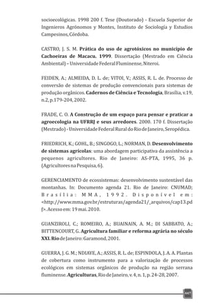 socioecológicas. 1998 200 f. Tese (Doutorado) - Escuela Superior de
Ingenieros Agrónomos y Montes, Instituto de Sociología y Estudios
Campesinos,Córdoba.
CASTRO, J. S. M. Prática do uso de agrotóxicos no município de
Cachoeiras de Macacu. 1999. Dissertação (Mestrado em Ciência
Ambiental)–UniversidadeFederalFluminense,Niteroi.
FEIDEN, A.; ALMEIDA, D. L. de; VITOI, V.; ASSIS, R. L. de. Processo de
conversão de sistemas de produção convencionais para sistemas de
produção orgânicos. Cadernos de Ciência e Tecnologia, Brasília, v.19,
n.2,p.179-204,2002.
FRADE, C. O. A Construção de um espaço para pensar e praticar a
agroecologia na UFRRJ e seus arredores. 2000. 170 f. Dissertação
(Mestrado)-UniversidadeFederalRuraldoRiodeJaneiro,Seropédica.
FRIEDRICH, K.; GOHL, B.; SINGOGO, L.; NORMAN, D. Desenvolvimento
de sistemas agrícolas: uma abordagem participativa da assistência a
pequenos agricultores. Rio de Janeiro: AS-PTA, 1995, 36 p.
(AgricultoresnaPesquisa,6).
GERENCIAMENTO de ecossistemas: desenvolvimento sustentável das
montanhas. In: Documento agenda 21. Rio de Janeiro: CNUMAD;
B r a s í l i a : M M A , 1 9 9 2 . D i s p o n í v e l e m :
<http://www.mma.gov.br/estruturas/agenda21/_arquivos/cap13.pd
f>.Acessoem:19mai.2010.
GUANZIROLI, C.; ROMEIRO, A.; BUAINAIN, A. M.; DI SABBATO, A.;
BITTENCOURT, G. Agricultura familiar e reforma agrária no século
XXI.RiodeJaneiro:Garamond,2001.
GUERRA, J. G. M.; NDIAYE, A.; ASSIS, R. L. de; ESPINDOLA, J. A. A. Plantas
de cobertura como instrumento para a valorização de processos
ecológicos em sistemas orgânicos de produção na região serrana
fluminense.Agriculturas,RiodeJaneiro,v.4,n.1,p.24-28,2007.
447
 