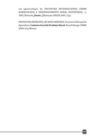 em agroecologia, In: ENCONTRO INTERNACIONAL SOBRE
AGROECOLOGIA E DESENVOLVIMENTO RURAL SUSTENTÁVEL. 1.,
2001,Botucatu,[Anais...]Botucatu:UNESP,2001,12p.
PREFEITURA MUNICIPAL DE NOVA FRIBURGO. Secretaria Mnicipal de
Agricultura.CadastroGeraldeProdutorRural.NovaFriburgo:PMNF,
2004.26p.Mimeo.
449
 