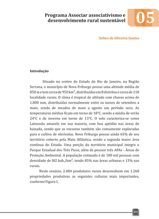 05
Introdução
Situado no centro do Estado do Rio de Janeiro, na Região
Serrana, o município de Nova Friburgo possui uma altitude média de
850metemcercade950km²,distribuídosem8distritosecercade118
localidade rurais. O clima é tropical de altitude com chuvas acima de
1.800 mm, distribuídas normalmente entre os meses de setembro a
maio, sendo de meados de maio a agosto um período seco. As
temperaturas médias ficam em torno de 18°C, sendo a média de verão
24°C e de inverno em torno de 13°C. O solo caracteriza-se como
Latossolo amarelo em sua maioria, com boa aptidão nas áreas de
baixada, sendo que as encostas também são comumente exploradas
para o cultivo de olerícolas. Nova Friburgo possui ainda 65% de seu
território coberto pela Mata Atlântica, sendo a segunda maior área
contínua do Estado. Uma porção do território municipal integra o
Parque Estadual dos Três Picos, além de possuir três APAs - Áreas de
Proteção Ambiental. A população estimada é de 180 mil pessoas com
densidade de l82 hab./km², tendo 85% nas áreas urbanas e 15% nas
rurais.
Neste cenário, 2.484 produtores rurais desenvolvem em 1.268
propriedades produtivas as seguintes culturas mais importantes,
conformeFigura1.
Programa Associar associativismo e
desenvolvimento rural sustentável
Selmo de Oliveira Santos
451
 