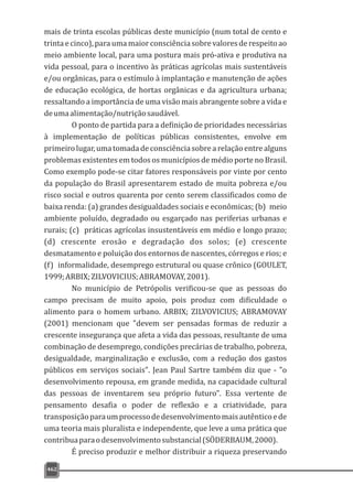462
mais de trinta escolas públicas deste município (num total de cento e
trintaecinco),paraumamaiorconsciênciasobrevaloresderespeitoao
meio ambiente local, para uma postura mais pró-ativa e produtiva na
vida pessoal, para o incentivo às práticas agrícolas mais sustentáveis
e/ou orgânicas, para o estímulo à implantação e manutenção de ações
de educação ecológica, de hortas orgânicas e da agricultura urbana;
ressaltando a importância de uma visão mais abrangente sobre a vida e
deumaalimentação/nutriçãosaudável.
O ponto de partida para a definição de prioridades necessárias
à implementação de políticas públicas consistentes, envolve em
primeirolugar,umatomadadeconsciênciasobrearelaçãoentrealguns
problemas existentes em todos os municípios de médio porte no Brasil.
Como exemplo pode-se citar fatores responsáveis por vinte por cento
da população do Brasil apresentarem estado de muita pobreza e/ou
risco social e outros quarenta por cento serem classificados como de
baixa renda: (a) grandes desigualdades sociais e econômicas; (b) meio
ambiente poluído, degradado ou esgarçado nas periferias urbanas e
rurais; (c) práticas agrícolas insustentáveis em médio e longo prazo;
(d) crescente erosão e degradação dos solos; (e) crescente
desmatamento e poluição dos entornos de nascentes, córregos e rios; e
(f) informalidade, desemprego estrutural ou quase crônico (GOULET,
1999;ARBIX;ZILVOVICIUS;ABRAMOVAY,2001).
No município de Petrópolis verificou-se que as pessoas do
campo precisam de muito apoio, pois produz com dificuldade o
alimento para o homem urbano. ARBIX; ZILVOVICIUS; ABRAMOVAY
(2001) mencionam que "devem ser pensadas formas de reduzir a
crescente insegurança que afeta a vida das pessoas, resultante de uma
combinação de desemprego, condições precárias de trabalho, pobreza,
desigualdade, marginalização e exclusão, com a redução dos gastos
públicos em serviços sociais". Jean Paul Sartre também diz que - "o
desenvolvimento repousa, em grande medida, na capacidade cultural
das pessoas de inventarem seu próprio futuro". Essa vertente de
pensamento desafia o poder de reflexão e a criatividade, para
transposiçãoparaumprocessodedesenvolvimentomaisautênticoede
uma teoria mais pluralista e independente, que leve a uma prática que
contribuaparaodesenvolvimentosubstancial(SÖDERBAUM,2000).
É preciso produzir e melhor distribuir a riqueza preservando
 