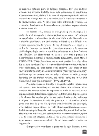 os recursos naturais para as futuras gerações. Por isso pode-se
observar no presente trabalho uma forte orientação no sentido da
preservação da vida, da busca de uma educação de qualidade para as
crianças, do manejo dos solos, da conservação dos recursos hídricos e
da biodiversidade local. As diferenças entre políticas de crescimento
econômicodasdedesenvolvimentohumano,norteiam aspropostasda
presenteiniciativa.
No âmbito local, observa-se que grande parte da população
ainda não está preparada e não possui os meios para enfrentar as
consequências da diversificação, da velocidade e da dimensão das
atividades produtivas, do pensamento utilitarista, da difusão das
crenças consumistas, do volume de lixo decorrente dos padrões e
estilos de consumo, das taxas de conversão ambiental e do aumento
rápido da população humana, nos últimos duzentos anos. Este fato tem
contribuído, simultaneamente, para a acelerada perda de
biodiversidade no Brasil e mundialmente (SWANSON, 1998; MOL e
SONNENFELD, 2000). Percebe-se assim que é preciso fazer algo além
dos estudos que identificam a crise ambiental como consequência da
crise econômica, de uma forma bem objetiva: "the crisis of the:
environment is basically an economic problem. This is more or less openly
confirmed by the analyses on the subject, drawn up with growing
frequency by the United Nations, the World bank, the WWF and
internationalscientificconferences"(RAVAIOLI,1995).
Pela natureza desse trabalho e pelas dificuldades e obstáculos
enfrentados para realizá-lo, os autores fazem um balanço quase
otimista das possibilidades de expansão do nível de consciência da
populaçãolocal,defamíliasdeagricultores,defeirantes,deprofessores
e de alunos das escolas públicas do ensino fundamental, sobre os
princípios da irreversibilidade, da precaução e do conflito inter-
geracional. Não se pode mais pensar exclusivamente em produção,
produtivismo, produtividade, mercado e lucro, na utilização constante
de defensivos agrícolas de forma inadequada e desperdício hídrico. Por
isso, sempre é lembrado, nos encontros com essas comunidades, que o
total de espécies biológicas existentes não pode ainda ser estimado de
forma correta, mas estamos dentro de um processo de extinção em
largaescala.
É importante considerar a grandeza da ação humana e dos
463
 