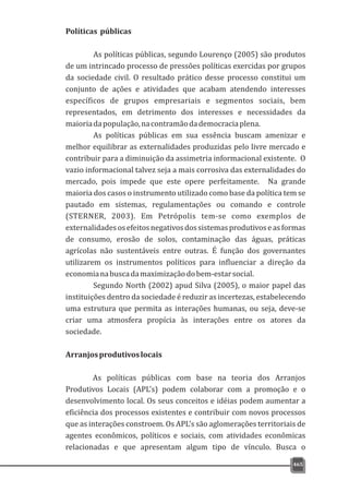 Políticas públicas
As políticas públicas, segundo Lourenço (2005) são produtos
de um intrincado processo de pressões políticas exercidas por grupos
da sociedade civil. O resultado prático desse processo constitui um
conjunto de ações e atividades que acabam atendendo interesses
específicos de grupos empresariais e segmentos sociais, bem
representados, em detrimento dos interesses e necessidades da
maioriadapopulação,nacontramãodademocraciaplena.
As políticas públicas em sua essência buscam amenizar e
melhor equilibrar as externalidades produzidas pelo livre mercado e
contribuir para a diminuição da assimetria informacional existente. O
vazio informacional talvez seja a mais corrosiva das externalidades do
mercado, pois impede que este opere perfeitamente. Na grande
maioria dos casos o instrumento utilizado como base da política tem se
pautado em sistemas, regulamentações ou comando e controle
(STERNER, 2003). Em Petrópolis tem-se como exemplos de
externalidadesosefeitosnegativosdossistemasprodutivoseasformas
de consumo, erosão de solos, contaminação das águas, práticas
agrícolas não sustentáveis entre outras. É função dos governantes
utilizarem os instrumentos políticos para influenciar a direção da
economianabuscadamaximizaçãodobem-estarsocial.
Segundo North (2002) apud Silva (2005), o maior papel das
instituições dentro da sociedade é reduzir as incertezas, estabelecendo
uma estrutura que permita as interações humanas, ou seja, deve-se
criar uma atmosfera propícia às interações entre os atores da
sociedade.
Arranjosprodutivoslocais
As políticas públicas com base na teoria dos Arranjos
Produtivos Locais (APL's) podem colaborar com a promoção e o
desenvolvimento local. Os seus conceitos e idéias podem aumentar a
eficiência dos processos existentes e contribuir com novos processos
que as interações constroem. Os APL's são aglomerações territoriais de
agentes econômicos, políticos e sociais, com atividades econômicas
relacionadas e que apresentam algum tipo de vínculo. Busca o
465
 