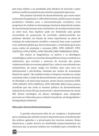 468
pela força militar, e na atualidade pela ditadura de mercado e pelas
práticasepolíticaspopulistasquemantémapopulaçãoignorante.
Nos projetos nacionais de desenvolvimento, que visam maior
autonomia da população e a liberdade humana, políticas para arranjos
produtivos voltados para a desconcentração econômica e/ou
programas de combate ao desemprego estrutural, dependerão sempre
de uma formação humana mais consistente e de arranjos institucionais
ao nível local. Essa hipótese pode ser fortalecida pela grande
necessidade de preparação da sociedade subdesenvolvida nas
próximas décadas, em função de novas experiências no plano de
evolução do conhecimento científico e material, bem como a possível
crise ambiental global que deverá demandar a criatividade geral para
novos estilos de produção e consumo (SEN, 1999; GOULET, 1999;
CASTELLS,1999;CASTEL,1998;TACCONI,2000;TOMASSELO,2003).
São muitos os diagnósticos, os autores e as abordagens
metodológicassobreoscrescentesdesequilíbriossociais,econômicose
ambientais, que revelam a natureza da inserção dos países
subdesenvolvidos na economia global. Esta sofreu e vem sofrendo uma
metamorfose, da quase antiga era fordista, para uma nova era
informacional e pós-fordista, chamada por muitos de acumulação
flexível de capital. São também muitas as disputas travadas no campo
conceitual sobre a noção de desenvolvimento como processo de busca
de liberdade e do bem-estar humano, dentro dessas estruturas (SEN,
1999; GOULET, 1999; CASTELLS, 1999; TACCONI, 2001). Estes autores
acreditam que não serão as mesmas políticas de desenvolvimento
industrial do século XX que promoverão o desenvolvimento do século
XXI. Outras estratégias em planos ontológicos mais integrados
precisam ser elaboradas para a redução da pobreza, da desigualdade e
dadegradaçãoambiental.
Educaçãoedesenvolvimentohumano
A questão educacional além de ser complexa e fundamental
para a mudança das atitudes sociais é importante para a transformação
das práticas agrícolas e a preservação dos recursos naturais. Numa
democracia, o poder deveria ser distribuído proporcionalmente aos
interesses que as pessoas tenham nos resultados para o benefício da
 