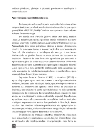 unidade produtiva, planejar o processo produtivo e aperfeiçoar a
comercialização.
Agroecologiaesustentabilidadelocal
Basicamente o desenvolvimento sustentável direciona o foco
na questão de como produzir em detrimento da questão do que e para
quem(SILVAeMENDES,2005).Combasenestapremissaéquetodosos
esforçosdevemconvergir.
De acordo com Furtado (1988) citado por Silva; Mendes
(2005), o desenvolvimento não pode ser apenas econômico, mas deve
abordar uma visão multidisciplinar. A Agricultura Orgânica dentro da
Agroecologia tem como princípios básicos a menor dependência
possível de insumos externos e a conservação dos recursos naturais.
Para tal, ela maximiza a reciclagem de energia e nutrientes
minimizando as perdas destes recursos durante os processos de
produção. Trata-se de uma forma de agricultura que considera o
agricultor o sujeito da ação e a razão do desenvolvimento. Promove o
desenvolvimento auto-sustentável que privilegia os recursos naturais
locais e preserva o meio ambiente, contribuindo para a qualidade de
vida, a conquista da cidadania dos agricultores e suas famílias, e para
umasociedadedemocráticaehumana.
Segundo Beus e Dunlap (1990) e Almeida (1998) a
agroecologia aponta para uma ruptura com o paradigma do químico-
moderno, imposto pela Revolução Verde, que privilegiou somente o
aumento da produtividade agrícola como forma de avaliação de
eficiência, não levando em conta o produtor rural e o meio ambiente.
Esta ausência de consciência de sustentabilidade em seu aspecto mais
amplo, ou seja, financeiro, social, ambiental e espacial, difundiu uma
agricultura comercial extremamente especulativa onde as restrições
ecológicas representavam custos insuportáveis. A Revolução Verde
instalou um modelo industrial-produtivista de apropriação da
natureza que acelerou, de forma alarmante, a degradação ambiental e
socialdoespaçoruralapontodesetornarinsustentável.
Os princípios da produção industrial-produtivista se adaptam
mais aos agricultores capitalistas, ou seja, àquelas propriedades onde
as atividades são implementadas, principalmente, com força de
470
 