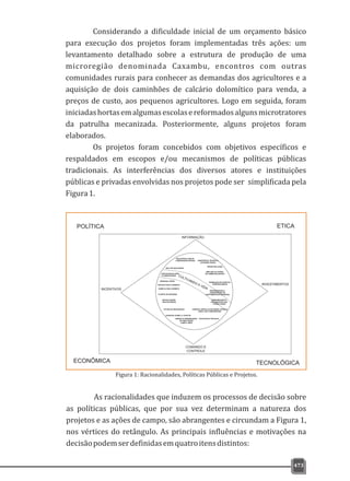 473
Considerando a dificuldade inicial de um orçamento básico
para execução dos projetos foram implementadas três ações: um
levantamento detalhado sobre a estrutura de produção de uma
microregião denominada Caxambu, encontros com outras
comunidades rurais para conhecer as demandas dos agricultores e a
aquisição de dois caminhões de calcário dolomítico para venda, a
preços de custo, aos pequenos agricultores. Logo em seguida, foram
iniciadashortasemalgumasescolasereformadosalgunsmicrotratores
da patrulha mecanizada. Posteriormente, alguns projetos foram
elaborados.
Os projetos foram concebidos com objetivos específicos e
respaldados em escopos e/ou mecanismos de políticas públicas
tradicionais. As interferências dos diversos atores e instituições
públicas e privadas envolvidas nos projetos pode ser simplificada pela
Figura1.
ENCONTROS COM ASENCONTROS COM AS
COMUNIDADES RURAISCOMUNIDADES RURAIS
INFORMAÇÃO
COMANDO E
CONTROLE
INVESTIMENTOS
INCENTIVOS
CURSOS E MÓDULOS DE ENSINO TÉCNICOCURSOS E MÓDULOS DE ENSINO TÉCNICO
RURAL NAS COMUNIDADESRURAL NAS COMUNIDADES
ASSISTÊNCIA TÉCNICA EASSISTÊNCIA TÉCNICA E
EXTENSÃO RURALEXTENSÃO RURAL
PROJETO SOLO CORRETOPROJETO SOLO CORRETO
LIMPEZA E PRESERVAÇÃOLIMPEZA E PRESERVAÇÃO
DA ÁREA RURALDA ÁREA RURAL
CAMPO LIMPOCAMPO LIMPO
AGRICULTURA CORRETAAGRICULTURA CORRETA
HORTAS ESCOLARESHORTAS ESCOLARES
E COMUNITÁRIASE COMUNITÁRIAS
PADRONIZAÇÃO EPADRONIZAÇÃO E
ORGANIZAÇÃO DASORGANIZAÇÃO DAS
FEIRAS LIVRESFEIRAS LIVRES
PADRONIZAÇÃO EPADRONIZAÇÃO E
ORGANIZAÇÃO DOORGANIZAÇÃO DO
HORTOMERCADO MUNICIPALHORTOMERCADO MUNICIPAL
PROMOÇÃO DE EVENTOSPROMOÇÃO DE EVENTOS
AGROPECUÁRIOSAGROPECUÁRIOS
ARTICULAÇÕESARTICULAÇÕES
INSTITUCIONAISINSTITUCIONAIS
PLANTIO DE ÁRVORESPLANTIO DE ÁRVORES
PATRULHA MECANIZADAPATRULHA MECANIZADA
PRODUTOR LEGALPRODUTOR LEGAL
AMPLIAR OS CANAISAMPLIAR OS CANAIS
DE COMERCIALIZAÇÃODE COMERCIALIZAÇÃO
MERENDA VERDE
SELO DE QUALIDADESELO DE QUALIDADE
ENCONTROS TÉCNICOS
SANIDADE ANIMAL E VEGETAL
POLÍTICA
ECONÔMICA
ETICA
TECNOLÓGICA
CULTIVANDO A VIDA
Figura 1: Racionalidades, Políticas Públicas e Projetos.
As racionalidades que induzem os processos de decisão sobre
as políticas públicas, que por sua vez determinam a natureza dos
projetos e as ações de campo, são abrangentes e circundam a Figura 1,
nos vértices do retângulo. As principais influências e motivações na
decisãopodemserdefinidasemquatroitensdistintos:
 