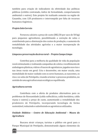 também para criação de indicadores da efetividade das políticas
públicas (crédito contratado, índice de formalidade, comportamento
ambiental e outros). Este projeto foi realizado somente na região de
Caxambu, com 120 produtores e interrompido por falta de recursos
humanoselogísticos.
ProjetoSoloCorreto
Forneceu calcário a preço de custo (R$2,50 por saco de 50 kg)
para pequenos agricultores, possibilitando a correção de solos e
contribuindo para a diminuição dos custos de produção, o aumento da
rentabilidade das atividades agrícolas e a maior incorporação de
tecnologia.
Limpezaepreservaçãodaárearural– ProjetoCampoLimpo
Contribui para a melhoria da qualidade de vida da população
rural estimulando e realizando campanhas de coleta e recolhimento de
embalagensplásticas,vidrosefrascosdeagrotóxicos,jogadosnosriose
nas áreas rurais em geral. Cria e desenvolve, em maior escala, uma
mentalidade de maior cuidado com os seres humanos, as nascentes, os
rios e os solos de Petrópolis, visando orientar o processo produtivo, no
sentidodeumaagriculturamaisecológicaeequilibrada.
Agriculturacorreta
Contribuiu com a oferta de produtos alternativos para os
problemas de fitossanidade (calda sulfocálcica, calda bordaleza, calda
viçosa e outros) a preço de custo, aumentando a rentabilidade dos
produtores de Petrópolis, incorporando tecnologia de forma
sustentável,reduzindoesubstituindoosagrotóxicosutilizados.
Unidade Didática – Centro de Educação Ambiental – Museu da
Agricultura
Buscava atrair crianças, turistas e público em geral para o
Parque Municipal de Petrópolis, demonstrando alguns elementos da
476
 