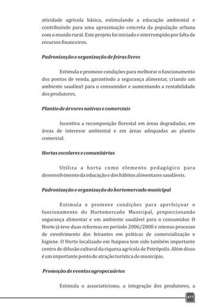 477
atividade agrícola básica, estimulando a educação ambiental e
contribuindo para uma aproximação concreta da população urbana
com o mundo rural. Este projeto foi iniciado e interrompido por falta de
recursosfinanceiros.
Padronizaçãoeorganizaçãodefeiraslivres
Estimula e promove condições para melhorar o funcionamento
dos pontos de venda, garantindo a segurança alimentar, criando um
ambiente saudável para o consumidor e aumentando a rentabilidade
dosprodutores.
Plantiodeárvoresnativasecomerciais
Incentiva a recomposição florestal em áreas degradadas, em
áreas de interesse ambiental e em áreas adequadas ao plantio
comercial.
Hortasescolaresecomunitárias
Utiliza a horta como elemento pedagógico para
desenvolvimentodaeducaçãoedoshábitosalimentaressaudáveis.
Padronizaçãoeorganizaçãodohortomercadomunicipal
Estimula e promove condições para aperfeiçoar o
funcionamento do Hortomercado Municipal, proporcionando
segurança alimentar e um ambiente saudável para o consumidor. O
Horto já teve duas reformas no período 2006/2008 e intenso processo
de envolvimento dos feirantes em práticas de comercialização e
higiene. O Horto localizado em Itaipava tem sido também importante
centro de difusão cultural da riqueza agrícola de Petrópolis. Além disso
éumimportantepontodeatraçãoturísticadomunicípio.
Promoçãodeeventosagropecuários
Estimula o associativismo, a integração dos produtores, a
 