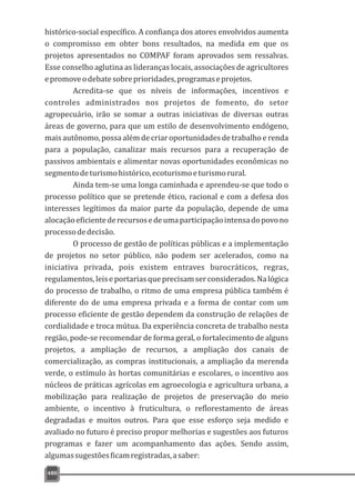 480
histórico-social específico. A confiança dos atores envolvidos aumenta
o compromisso em obter bons resultados, na medida em que os
projetos apresentados no COMPAF foram aprovados sem ressalvas.
Esse conselho aglutina as lideranças locais, associações de agricultores
epromoveodebatesobreprioridades,programaseprojetos.
Acredita-se que os níveis de informações, incentivos e
controles administrados nos projetos de fomento, do setor
agropecuário, irão se somar a outras iniciativas de diversas outras
áreas de governo, para que um estilo de desenvolvimento endógeno,
mais autônomo, possa além de criar oportunidades de trabalho e renda
para a população, canalizar mais recursos para a recuperação de
passivos ambientais e alimentar novas oportunidades econômicas no
segmentodeturismohistórico,ecoturismoeturismorural.
Ainda tem-se uma longa caminhada e aprendeu-se que todo o
processo político que se pretende ético, racional e com a defesa dos
interesses legítimos da maior parte da população, depende de uma
alocaçãoeficientederecursosedeumaparticipaçãointensadopovono
processodedecisão.
O processo de gestão de políticas públicas e a implementação
de projetos no setor público, não podem ser acelerados, como na
iniciativa privada, pois existem entraves burocráticos, regras,
regulamentos,leiseportariasqueprecisamserconsiderados.Nalógica
do processo de trabalho, o ritmo de uma empresa pública também é
diferente do de uma empresa privada e a forma de contar com um
processo eficiente de gestão dependem da construção de relações de
cordialidade e troca mútua. Da experiência concreta de trabalho nesta
região, pode-se recomendar de forma geral, o fortalecimento de alguns
projetos, a ampliação de recursos, a ampliação dos canais de
comercialização, as compras institucionais, a ampliação da merenda
verde, o estímulo às hortas comunitárias e escolares, o incentivo aos
núcleos de práticas agrícolas em agroecologia e agricultura urbana, a
mobilização para realização de projetos de preservação do meio
ambiente, o incentivo à fruticultura, o reflorestamento de áreas
degradadas e muitos outros. Para que esse esforço seja medido e
avaliado no futuro é preciso propor melhorias e sugestões aos futuros
programas e fazer um acompanhamento das ações. Sendo assim,
algumassugestõesficamregistradas,asaber:
 