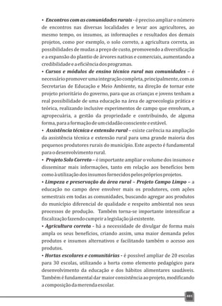 ŸEncontros com as comunidades rurais - é preciso ampliar o número
de encontros nas diversas localidades e levar aos agricultores, ao
mesmo tempo, os insumos, as informações e resultados dos demais
projetos, como por exemplo, o solo correto, a agricultura correta, as
possibilidades de mudas a preço de custo, promovendo a diversificação
e a expansão do plantio de árvores nativas e comerciais, aumentando a
credibilidadeeaeficiênciadosprogramas.
ŸCursos e módulos de ensino técnico rural nas comunidades – é
necessáriopromoverumaintegraçãocompleta,principalmente,comas
Secretarias de Educação e Meio Ambiente, na direção de tornar este
projeto prioritário do governo, para que as crianças e jovens tenham a
real possibilidade de uma educação na área de agroecologia prática e
teórica, realizando inclusive experimentos de campo que envolvam, a
agropecuária, a gestão da propriedade e contribuindo, de alguma
forma,paraaformaçãodeumcidadãoconscienteeestável.
ŸAssistência técnica e extensão rural – existe carência na ampliação
da assistência técnica e extensão rural para uma grande maioria dos
pequenos produtores rurais do município. Este aspecto é fundamental
paraodesenvolvimentorural.
ŸProjeto Solo Correto – é importante ampliar o volume dos insumos e
disseminar mais informações, tanto em relação aos benefícios bem
comoàutilizaçãodosinsumosfornecidospelosprópriosprojetos.
ŸLimpeza e preservação da área rural – Projeto Campo Limpo – a
educação no campo deve envolver mais os produtores, com ações
semestrais em todas as comunidades, buscando agregar aos produtos
do município diferencial de qualidade e respeito ambiental nos seus
processos de produção. Também torna-se importante intensificar a
fiscalizaçãofazendocumpriralegislaçãojáexistente.
ŸAgricultura correta - há a necessidade de divulgar de forma mais
ampla os seus benefícios, criando assim, uma maior demanda pelos
produtos e insumos alternativos e facilitando também o acesso aos
produtos.
ŸHortas escolares e comunitárias - é possível ampliar de 20 escolas
para 30 escolas, utilizando a horta como elemento pedagógico para
desenvolvimento da educação e dos hábitos alimentares saudáveis.
Tambéméfundamentaldarmaiorconsistênciaaoprojeto,modificando
acomposiçãodamerendaescolar.
481
 