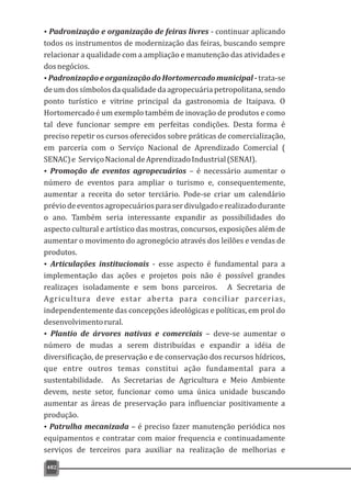 482
ŸPadronização e organização de feiras livres - continuar aplicando
todos os instrumentos de modernização das feiras, buscando sempre
relacionar a qualidade com a ampliação e manutenção das atividades e
dosnegócios.
ŸPadronização e organização do Hortomercado municipal - trata-se
de um dos símbolos da qualidade da agropecuária petropolitana, sendo
ponto turístico e vitrine principal da gastronomia de Itaipava. O
Hortomercado é um exemplo também de inovação de produtos e como
tal deve funcionar sempre em perfeitas condições. Desta forma é
preciso repetir os cursos oferecidos sobre práticas de comercialização,
em parceria com o Serviço Nacional de Aprendizado Comercial (
SENAC)e ServiçoNacionaldeAprendizadoIndustrial(SENAI).
ŸPromoção de eventos agropecuários – é necessário aumentar o
número de eventos para ampliar o turismo e, consequentemente,
aumentar a receita do setor terciário. Pode-se criar um calendário
préviodeeventosagropecuáriosparaserdivulgadoerealizadodurante
o ano. Também seria interessante expandir as possibilidades do
aspecto cultural e artístico das mostras, concursos, exposições além de
aumentar o movimento do agronegócio através dos leilões e vendas de
produtos.
ŸArticulações institucionais - esse aspecto é fundamental para a
implementação das ações e projetos pois não é possível grandes
realizaçes isoladamente e sem bons parceiros. A Secretaria de
Agricultura deve estar aberta para conciliar parcerias,
independentemente das concepções ideológicas e políticas, em prol do
desenvolvimentorural.
ŸPlantio de árvores nativas e comerciais – deve-se aumentar o
número de mudas a serem distribuídas e expandir a idéia de
diversificação, de preservação e de conservação dos recursos hídricos,
que entre outros temas constitui ação fundamental para a
sustentabilidade. As Secretarias de Agricultura e Meio Ambiente
devem, neste setor, funcionar como uma única unidade buscando
aumentar as áreas de preservação para influenciar positivamente a
produção.
ŸPatrulha mecanizada – é preciso fazer manutenção periódica nos
equipamentos e contratar com maior frequencia e continuadamente
serviços de terceiros para auxiliar na realização de melhorias e
 