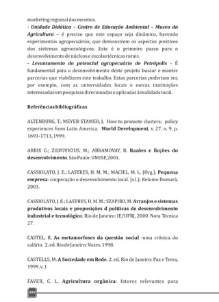 484
marketingregionaldosmesmos.
- Unidade Didática – Centro de Educação Ambiental – Museu da
Agricultura – é preciso que este espaço seja dinâmico, havendo
experimentos agropecuários, que demonstrem os aspectos positivos
dos sistemas agroecológicos. Este é o primeiro passo para o
desenvolvimentodenúcleoseescolastécnicasrurais.
- Levantamento do potencial agropecuário de Petrópolis - É
fundamental para o desenvolvimento deste projeto buscar e manter
parcerias que viabilizem este trabalho. Estas parcerias poderiam ser,
por exemplo, com as universidades locais e outras instituições
interessadasempesquisasdirecionadaseaplicadasàrealidadelocal.
Referênciasbibliográficas
ALTENBURG, T.; MEYER-STAMER, J. How to promote clusters: policy
experiences from Latin America. World Development, v. 27, n. 9, p.
1693-1713,1999.
ARBIX G.; ZILVOVICIUS, M.; ABRAMOVAY, R. Razões e ficções do
desenvolvimento.SãoPaulo:UNESP,2001.
CASSIOLATO, J. E.; LASTRES, H. M. M.; MACIEL, M. L. (Org.). Pequena
empresa: cooperação e desenvolvimento local. [s.l.): Relume Dumará,
2003.
CASSIOLATO,J.E.;LASTRES,H.M.M.;SZAPIRO,M.Arranjosesistemas
produtivos locais e proposições d políticas de desenvolvimento
industrial e tecnológico. Rio de Janeiro: IE/UFRJ, 2000. Nota Técnica
27.
CASTEL, R. As metamorfoses da questão social -uma crônica do
salário. 2.ed.RiodeJaneiro:Vozes,1998.
CASTELLS, M. A Sociedade em Rede. 2. ed. Rio de Janeiro: Paz e Terra,
1999.v.1
FAVER, C. L. Agricultura orgânica: fatores relevantes para
 