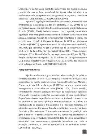 Grande parte destas vias é mantida e conservada por municípios e, na
estação chuvosa, o fluxo superficial das águas pelas estradas, sem
nenhumcontrole,temprovocadoosurgimentodevoçorocaslateraisao
leitodelas(GRIEBLERetal.,2005;OLIVEIRA,2005).
Quanto à legislação ambiental e o uso do solo, depara-se com
problemas de desatualização das leis (FREITAS et al., 2004) ou de
carência de regras consistentes de condicionamento ambiental do uso
do solo (SOUZA, 2004). Todavia, mesmo com o aperfeiçoamento da
legislação ambiental já foi relatado que o Brasil tem tradição na difícil
aplicação das leis. Apesar de ser de natureza voluntária, o Brasil, em
recente note verbale à Convenção Quadro da ONU de Mudanças
Climáticas (UNFCCC), apresentou metas de redução de emissão de CO2
em 2020, que incluem SPD (16 a 20 milhões de t de equivalentes de
CO ), ILP (18 a 22 milhões de t de equivalentes de CO ), recuperação de2 2
pastagens (83 a 104 milhões de t de equivalentes de CO em 2020) e2
fixação biológica de nitrogenio (16 a 20 milhões de t de equivalentes de
CO ), numa expectativa de redução de 36,1% a 38,9% das emissões2
projetadasparaoBrasilem2020(UNFCCC,2010).
Perspectivasfuturas
Qual caminho tomar para que haja efetiva adoção de práticas
conservacionistas do solo? Esta pergunta é também motivada pela
necessidade de evento nacional como a Reunião Brasileira de Manejo e
Conservação do Solo e da Água (RBMCSA) incluir assuntos mais
abrangentes e associados ao tema (COGO, 2004). Neste sentido,
considerando-se que os serviços ambientais de ecossistemas agrícolas
vêm sendo tema de negociações internacionais, há uma possibilidade
de profissionais com experiência em conservação do solo convencerem
os produtores em adotar práticas conservacionistas no âmbito da
oportunidade de mercado. Um caminho é a Produção Integrada de
alimentos, carnes e fibras coordenada pelo Ministério da Agricultura,
Pecuária e Abastecimento. Trata-se de um sistema de produção que
gera alimentos e demais produtos de alta qualidade enfatizando a
preservação e o desenvolvimento da fertilidade do solo e a diversidade
ambiental como componentes essenciais, levando-se em conta a
proteção ambiental, o retorno econômico e os requisitos sociais
(ANDRIGUETTO,2002).
47
 