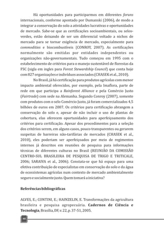 Há oportunidades para participarmos em diferentes foruns
internacionais, conforme apontado por Dumanski (2006), de modo a
integrar a conservação do solo a atividades lucrativas e oportunidades
de mercado. Sabe-se que as certificações socioambientais, ou selos-
verdes, estão deixando de ser um diferencial voltado a nichos de
mercado para se tornar exigência de mercado, especialmente para
commodities e biocombustíveis (CONROY, 2007). As certificações
normalmente são emitidas por entidades independentes ou
organizações não-governamentais. Tudo começou em 1995 com o
estabelecimento de critérios para o manejo sustentável de florestas da
FSC (sigla em ingles para Forest Stewardship Council) que conta hoje
com827organizaçõeseindivíduosassociados(CHASEKetal.,2010).
No Brasil, já há certificação para produtos agrícolas com menor
impacto ambiental oferecidos, por exemplo, pela Imaflora, parte de
rede em que participa a Rainforest Alliance e pela Comércio Justo
(Fairtrade) com sede na Alemanha. Segundo Conroy (2007), somente
com produtos com o selo Comércio Justo, já foram comercializados 4,5
bilhões de euros em 2007. Os critérios para certificação abrangem a
conservação do solo e, apesar de não incluir o uso de plantas de
cobertura, elas oferecem oportunidades para aperfeiçoamento dos
critérios para certificação. Apesar dos procedimentos para a seleção
dos critérios serem, em alguns casos, pouco transparentes ou gerarem
suspeitas de barreiras não-tarifárias de mercados (CHASEK et al.,
2010), eles poderiam ser aperfeiçoados por meio de regimentos
internos já descritos em reuniões de pesquisa para informações
técnicas de diferentes culturas no Brasil (REUNIÃO DA COMISSÃO
CENTRO-SUL BRASILEIRA DE PESQUISA DE TRIGO E TRITICALE,
2006; SARAIVA et al., 2006). Constata-se que há espaço para uma
efetiva contribuição de especialistas em conservação do solo e da água
de ecossistemas agrícolas num contexto de mercado ambientalmente
seguroesocialmentejusto.Quemtomaráainiciativa?
Referênciasbibliográficas
ALVES, E.; CONTINI, E.; HAINZELIN, E. Transformações da agricultura
brasileira e pesquisa agropecuária. Cadernos de Ciência e
Tecnologia,Brasília,DF,v.22,p.37-51,2005.
48
 