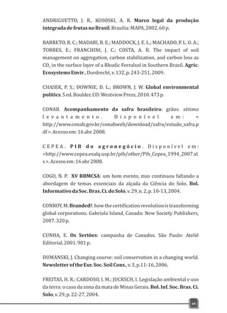 ANDRIGUETTO, J. R., KOSOSKI, A. R. Marco legal da produção
integradadefrutasnoBrasil.Brasilia:MAPA,2002,60p.
BARRETO, R. C.; MADARI, B. E.; MADDOCK, J. E. L.; MACHADO, P. L. O. A.;
TORRES, E.; FRANCHINI, J. C.; COSTA, A. R. The impact of soil
management on aggregation, carbon stabilization, and carbon loss as
CO in the surface layer of a Rhodic Ferralsol in Southern Brazil. Agric.2
EcosystemsEnvir.,Dordrecht,v.132,p.243-251,2009.
CHASEK, P. S.; DOWNIE, D. L.; BROWN, J. W. Global environmental
politics.5ed.Boulder,CO:WestviewPress,2010.473p.
CONAB. Acompanhamento da safra brasileira: grãos. sétimo
l e v a n t a m e n t o . D i s p o n í v e l e m : <
http://www.conab.gov.br/conabweb/download/safra/estudo_safra.p
df>.Acessoem:16abr.2008.
C E P E A . P I B d o a g r o n e g ó c i o . D i s p o n í v e l e m :
<http://www.cepea.esalq.usp.br/pib/other/Pib_Cepea_1994_2007.xl
s>.Acessoem:16abr2008.
COGO, N. P. XV RBMCSA: um bom evento, mas continuou faltando a
abordagem de temas essenciais da alçada da Ciência do Solo. Bol.
InformativodaSoc.Bras.Ci.doSolo,v.29,n.2,p.10-13,2004.
CONROY,M.Branded!:howthecertificationrevolutionistransforming
global corporations. Gabriola Island, Canada: New Society Publishers,
2007.320p.
CUNHA, E. Os Sertões: campanha de Canudos. São Paulo: Ateliê
Editorial,2001.901p.
DUMANSKI, J. Changing course: soil conservation in a changing world.
NewsletteroftheEur.Soc.SoilCons.,v.3,p.11-16,2006.
FREITAS, H. R.; CARDOSO, I. M.; JUCKSCH, I. Legislação ambiental e uso
da terra: o caso da zona da mata de Minas Gerais. Bol. Inf. Soc. Bras. Ci.
Solo,v.29,p.22-27,2004.
49
 