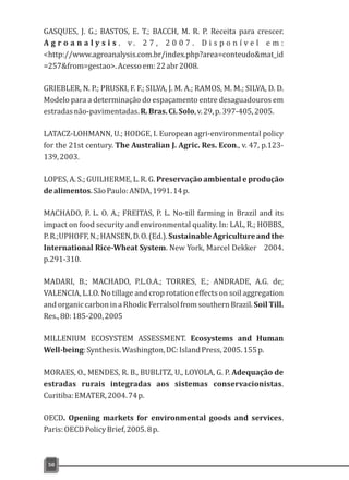 GASQUES, J. G.; BASTOS, E. T.; BACCH, M. R. P. Receita para crescer.
A g r o a n a l y s i s . v . 2 7 , 2 0 0 7 . D i s p o n í v e l e m :
<http://www.agroanalysis.com.br/index.php?area=conteudo&mat_id
=257&from=gestao>.Acessoem:22abr2008.
GRIEBLER, N. P.; PRUSKI, F. F.; SILVA, J. M. A.; RAMOS, M. M.; SILVA, D. D.
Modelo para a determinação do espaçamento entre desaguadouros em
estradasnão-pavimentadas.R.Bras.Ci.Solo,v.29,p.397-405,2005.
LATACZ-LOHMANN, U.; HODGE, I. European agri-environmental policy
for the 21st century. The Australian J. Agric. Res. Econ., v. 47, p.123-
139,2003.
LOPES, A. S.; GUILHERME, L. R. G. Preservação ambiental e produção
dealimentos.SãoPaulo:ANDA,1991.14p.
MACHADO, P. L. O. A.; FREITAS, P. L. No-till farming in Brazil and its
impact on food security and environmental quality. In: LAL, R.; HOBBS,
P.R.;UPHOFF,N.;HANSEN,D.O.(Ed.).SustainableAgricultureandthe
International Rice-Wheat System. New York, Marcel Dekker 2004.
p.291-310.
MADARI, B.; MACHADO, P.L.O.A.; TORRES, E.; ANDRADE, A.G. de;
VALENCIA, L.I.O. No tillage and crop rotation effects on soil aggregation
and organic carbon in a Rhodic Ferralsol from southern Brazil. Soil Till.
Res.,80:185-200,2005
MILLENIUM ECOSYSTEM ASSESSMENT. Ecosystems and Human
Well-being:Synthesis.Washington,DC:IslandPress,2005.155p.
MORAES, O., MENDES, R. B., BUBLITZ, U., LOYOLA, G. P. Adequação de
estradas rurais integradas aos sistemas conservacionistas.
Curitiba:EMATER,2004.74p.
OECD. Opening markets for environmental goods and services.
Paris:OECDPolicyBrief,2005.8p.
50
 