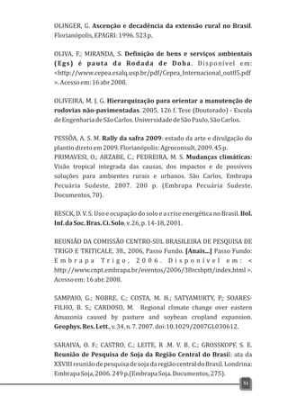 OLINGER, G. Ascenção e decadência da extensão rural no Brasil.
Florianópolis,EPAGRI:1996.523p.
OLIVA, F.; MIRANDA, S. Definição de bens e serviços ambientais
(Egs) é pauta da Rodada de Doha. Disponível em:
<http://www.cepea.esalq.usp.br/pdf/Cepea_Internacional_out05.pdf
>.Acessoem:16abr2008.
OLIVEIRA, M. J. G. Hierarquização para orientar a manutenção de
rodovias não-pavimentadas. 2005. 126 f. Tese (Doutorado) - Escola
deEngenhariadeSãoCarlos.UniversidadedeSãoPaulo,SãoCarlos.
PESSÔA, A. S. M. Rally da safra 2009: estado da arte e divulgação do
plantiodiretoem2009.Florianópolis:Agroconsult,2009.45p.
PRIMAVESI, O.; ARZABE, C.; PEDREIRA, M. S. Mudanças climáticas:
Visão tropical integrada das causas, dos impactos e de possíveis
soluções para ambientes rurais e urbanos. São Carlos, Embrapa
Pecuária Sudeste, 2007. 200 p. (Embrapa Pecuária Sudeste.
Documentos,70).
RESCK, D. V. S. Uso e ocupação do solo e a crise energética no Brasil. Bol.
Inf.daSoc.Bras.Ci.Solo,v.26,p.14-18,2001.
REUNIÃO DA COMISSÃO CENTRO-SUL BRASILEIRA DE PESQUISA DE
TRIGO E TRITICALE, 38., 2006, Passo Fundo. [Anais...] Passo Fundo:
E m b r a p a T r i g o , 2 0 0 6 . D i s p o n í v e l e m : <
http://www.cnpt.embrapa.br/eventos/2006/38rcsbptt/index.html >.
Acessoem:16abr.2008.
SAMPAIO, G.; NOBRE, C.; COSTA, M. H.; SATYAMURTY, P.; SOARES-
FILHO, B. S.; CARDOSO, M. Regional climate change over eastern
Amazonia caused by pasture and soybean cropland expansion.
Geophys.Res.Lett.,v.34,n.7.2007.doi:10.1029/2007GL030612.
SARAIVA, O. F.; CASTRO, C.; LEITE, R .M. V. B. C.; GROSSKOPF, S. E.
Reunião de Pesquisa de Soja da Região Central do Brasil: ata da
XXVIIIreuniãodepesquisadesojadaregiãocentraldoBrasil.Londrina:
EmbrapaSoja,2006.249p.(EmbrapaSoja.Documentos,275).
51
 