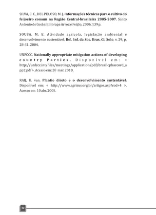 SILVA, C. C., DEL PELOSO, M. J. Informações técnicas para o cultivo do
feijoeiro comum na Região Central-brasileira 2005-2007. Santo
AntoniodeGoiás:EmbrapaArrozeFeijão,2006.139p.
SOUSA, M. E. Atividade agrícola, legislação ambiental e
desenvolvimento sustentável. Bol. Inf. da Soc. Bras. Ci. Solo, v. 29, p.
28-31.2004.
UNFCCC. Nationally appropriate mitigation actions of developing
c o u n t r y P a r t i e s . D i s p o n í v e l e m : <
http://unfccc.int/files/meetings/application/pdf/brazilcphaccord_a
pp2.pdf>.Acessoem:28 mar.2010.
RAIJ, B. van. Plantio direto e o desenvolvimento sustentável.
Disponível em: < http://www.agrisus.org.br/artigos.asp?cod=4 >.
Acessoem:10abr.2008.
52
 