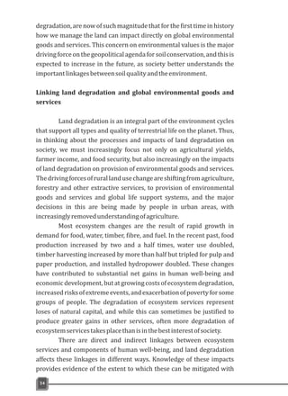 degradation, arenowofsuchmagnitude that forthefirsttimeinhistory
how we manage the land can impact directly on global environmental
goods and services. This concern on environmental values is the major
drivingforceonthegeopoliticalagendaforsoilconservation,andthisis
expected to increase in the future, as society better understands the
importantlinkagesbetweensoilqualityandtheenvironment.
Linking land degradation and global environmental goods and
services
Land degradation is an integral part of the environment cycles
that support all types and quality of terrestrial life on the planet. Thus,
in thinking about the processes and impacts of land degradation on
society, we must increasingly focus not only on agricultural yields,
farmer income, and food security, but also increasingly on the impacts
of land degradation on provision of environmental goods and services.
Thedrivingforcesofrurallandusechangeareshiftingfromagriculture,
forestry and other extractive services, to provision of environmental
goods and services and global life support systems, and the major
decisions in this are being made by people in urban areas, with
increasinglyremovedunderstandingofagriculture.
Most ecosystem changes are the result of rapid growth in
demand for food, water, timber, fibre, and fuel. In the recent past, food
production increased by two and a half times, water use doubled,
timber harvesting increased by more than half but tripled for pulp and
paper production, and installed hydropower doubled. These changes
have contributed to substantial net gains in human well-being and
economicdevelopment,butatgrowingcostsofecosystemdegradation,
increasedrisksofextremeevents,andexacerbationofpovertyforsome
groups of people. The degradation of ecosystem services represent
loses of natural capital, and while this can sometimes be justified to
produce greater gains in other services, often more degradation of
ecosystemservicestakesplacethanisinthebestinterestofsociety.
There are direct and indirect linkages between ecosystem
services and components of human well-being, and land degradation
affects these linkages in different ways. Knowledge of these impacts
provides evidence of the extent to which these can be mitigated with
54
 