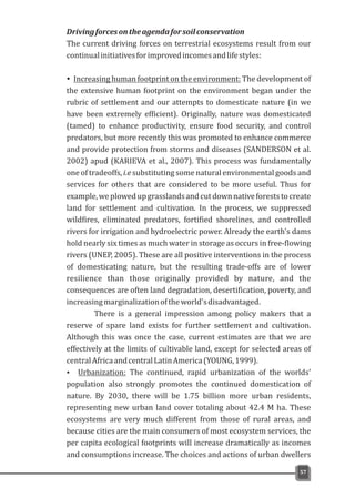Drivingforcesontheagendaforsoilconservation
The current driving forces on terrestrial ecosystems result from our
continualinitiativesforimprovedincomesandlifestyles:
ŸIncreasing human footprint on the environment: The development of
the extensive human footprint on the environment began under the
rubric of settlement and our attempts to domesticate nature (in we
have been extremely efficient). Originally, nature was domesticated
(tamed) to enhance productivity, ensure food security, and control
predators, but more recently this was promoted to enhance commerce
and provide protection from storms and diseases (SANDERSON et al.
2002) apud (KARIEVA et al., 2007). This process was fundamentally
one of tradeoffs, i.e substituting some natural environmental goods and
services for others that are considered to be more useful. Thus for
example,weplowedupgrasslandsandcutdownnativeforeststocreate
land for settlement and cultivation. In the process, we suppressed
wildfires, eliminated predators, fortified shorelines, and controlled
rivers for irrigation and hydroelectric power. Already the earth's dams
hold nearly six times as much water in storage as occurs in free-flowing
rivers (UNEP, 2005). These are all positive interventions in the process
of domesticating nature, but the resulting trade-offs are of lower
resilience than those originally provided by nature, and the
consequences are often land degradation, desertification, poverty, and
increasingmarginalizationoftheworld'sdisadvantaged.
There is a general impression among policy makers that a
reserve of spare land exists for further settlement and cultivation.
Although this was once the case, current estimates are that we are
effectively at the limits of cultivable land, except for selected areas of
centralAfricaandcentralLatinAmerica(YOUNG,1999).
Ÿ Urbanization: The continued, rapid urbanization of the worlds'
population also strongly promotes the continued domestication of
nature. By 2030, there will be 1.75 billion more urban residents,
representing new urban land cover totaling about 42.4 M ha. These
ecosystems are very much different from those of rural areas, and
because cities are the main consumers of most ecosystem services, the
per capita ecological footprints will increase dramatically as incomes
and consumptions increase. The choices and actions of urban dwellers
57
 
