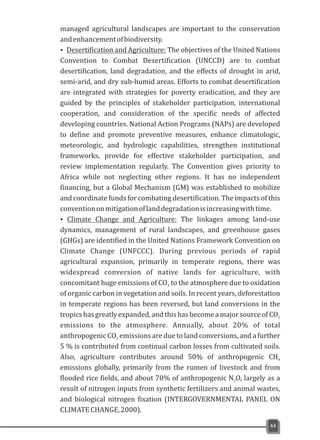 managed agricultural landscapes are important to the conservation
andenhancementofbiodiversity.
ŸDesertification and Agriculture: The objectives of the United Nations
Convention to Combat Desertification (UNCCD) are to combat
desertification, land degradation, and the effects of drought in arid,
semi-arid, and dry sub-humid areas. Efforts to combat desertification
are integrated with strategies for poverty eradication, and they are
guided by the principles of stakeholder participation, international
cooperation, and consideration of the specific needs of affected
developing countries. National Action Programs (NAPs) are developed
to define and promote preventive measures, enhance climatologic,
meteorologic, and hydrologic capabilities, strengthen institutional
frameworks, provide for effective stakeholder participation, and
review implementation regularly. The Convention gives priority to
Africa while not neglecting other regions. It has no independent
financing, but a Global Mechanism (GM) was established to mobilize
and coordinate funds for combating desertification. The impacts of this
conventiononmitigationoflanddegradationisincreasingwithtime.
Ÿ Climate Change and Agriculture: The linkages among land-use
dynamics, management of rural landscapes, and greenhouse gases
(GHGs) are identified in the United Nations Framework Convention on
Climate Change (UNFCCC). During previous periods of rapid
agricultural expansion, primarily in temperate regions, there was
widespread conversion of native lands for agriculture, with
concomitant huge emissions of CO to the atmosphere due to oxidation2
of organic carbon in vegetation and soils. In recent years, deforestation
in temperate regions has been reversed, but land conversions in the
tropicshasgreatlyexpanded,andthishasbecomeamajorsourceofCO2
emissions to the atmosphere. Annually, about 20% of total
anthropogenic CO emissions are due to land conversions, and a further2
5 % is contributed from continual carbon losses from cultivated soils.
Also, agriculture contributes around 50% of anthropogenic CH4
emissions globally, primarily from the rumen of livestock and from
flooded rice fields, and about 70% of anthropogenic N O, largely as a2
result of nitrogen inputs from synthetic fertilizers and animal wastes,
and biological nitrogen fixation (INTERGOVERNMENTAL PANEL ON
CLIMATECHANGE,2000).
61
 