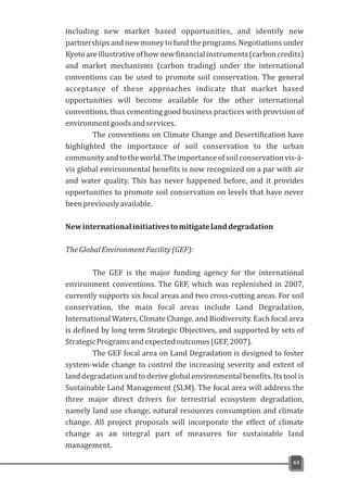 including new market based opportunities, and identify new
partnershipsandnewmoneytofundtheprograms.Negotiationsunder
Kyotoareillustrativeofhownewfinancialinstruments(carboncredits)
and market mechanisms (carbon trading) under the international
conventions can be used to promote soil conservation. The general
acceptance of these approaches indicate that market based
opportunities will become available for the other international
conventions, thus cementing good business practices with provision of
environmentgoodsandservices.
The conventions on Climate Change and Desertification have
highlighted the importance of soil conservation to the urban
communityandtotheworld.Theimportanceofsoilconservationvis-à-
vis global environmental benefits is now recognized on a par with air
and water quality. This has never happened before, and it provides
opportunities to promote soil conservation on levels that have never
beenpreviouslyavailable.
Newinternationalinitiativestomitigatelanddegradation
TheGlobalEnvironmentFacility(GEF):
The GEF is the major funding agency for the international
environment conventions. The GEF, which was replenished in 2007,
currently supports six focal areas and two cross-cutting areas. For soil
conservation, the main focal areas include Land Degradation,
International Waters, Climate Change, and Biodiversity. Each focal area
is defined by long term Strategic Objectives, and supported by sets of
StrategicProgramsandexpectedoutcomes(GEF,2007).
The GEF focal area on Land Degradation is designed to foster
system-wide change to control the increasing severity and extent of
land degradation and to derive global environmental benefits. Its tool is
Sustainable Land Management (SLM). The focal area will address the
three major direct drivers for terrestrial ecosystem degradation,
namely land use change, natural resources consumption and climate
change. All project proposals will incorporate the effect of climate
change as an integral part of measures for sustainable land
management.
63
 
