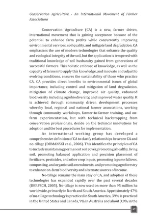 Conservation Agriculture - An International Movement of Farmer
Associations
Conservation Agriculture (CA) is a new, farmer driven,
international movement that is gaining acceptance because of the
potential to enhance farm profits while concurrently improving
environmental services, soil quality, and mitigate land degradation. CA
emphasizes the use of modern technologies that enhance the quality
and ecological integrity of the soil, but the application is tempered with
traditional knowledge of soil husbandry gained from generations of
successful farmers. This holistic embrace of knowledge, as well as the
capacity of farmers to apply this knowledge, and innovate and adjust to
evolving conditions, ensures the sustainability of those who practice
CA. CA provides direct benefits to environmental issues of global
importance, including control and mitigation of land degradation,
mitigation of climate change, improved air quality, enhanced
biodiversity including agrobiodiversity, and improved water quality. It
is achieved through community driven development processes
whereby local, regional and national farmer associations, working
through community workshops, farmer-to-farmer training, and on-
farm experimentation, but with technical backstopping from
conservation professionals, decide on the technical innovations for
adoptionandthebestproceduresforimplementation.
An international working group has developed a
comprehensive definition of CA to clarify relationships between CA and
no-tillage (DUMANSKI et al., 2006). This identifies the principles of CA
toincludemaintainingpermanentsoilcover,promotingahealthy,living
soil, promoting balanced application and precision placement of
fertilizers,pesticides,and othercrop inputs, promoting legumefallows,
composting,andorganicsoilamendments,andpromotingagroforestry
toenhanceon-farmbiodiversityandalternatesourcesofincome.
No-tillage remains the main stay of CA, and adoption of these
technologies has expanded rapidly over the past several decades
(DERPSCH, 2005). No-tillage is now used on more than 95 million ha
world wide, primarily in North and South America. Approximately 47%
of no-tillage technology is practiced in South America, 39% is practiced
in the United States and Canada, 9% in Australia and about 3.9% in the
67
 