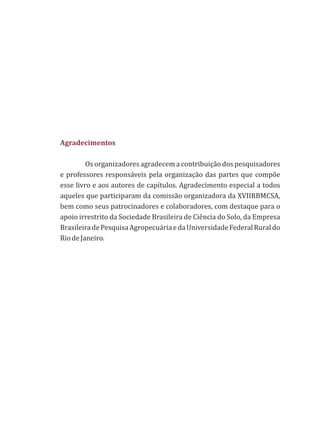 Agradecimentos
Os organizadores agradecem a contribuição dos pesquisadores
e professores responsáveis pela organização das partes que compõe
esse livro e aos autores de capítulos. Agradecimento especial a todos
aqueles que participaram da comissão organizadora da XVIIRBMCSA,
bem como seus patrocinadores e colaboradores, com destaque para o
apoio irrestrito da Sociedade Brasileira de Ciência do Solo, da Empresa
BrasileiradePesquisaAgropecuáriaedaUniversidadeFederalRuraldo
RiodeJaneiro.
 