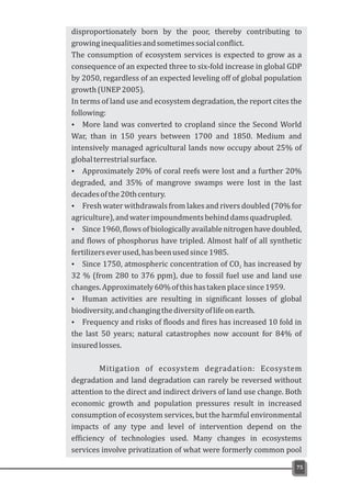 75
disproportionately born by the poor, thereby contributing to
growinginequalitiesandsometimessocialconflict.
The consumption of ecosystem services is expected to grow as a
consequence of an expected three to six-fold increase in global GDP
by 2050, regardless of an expected leveling off of global population
growth(UNEP2005).
In terms of land use and ecosystem degradation, the report cites the
following:
Ÿ More land was converted to cropland since the Second World
War, than in 150 years between 1700 and 1850. Medium and
intensively managed agricultural lands now occupy about 25% of
globalterrestrialsurface.
Ÿ Approximately 20% of coral reefs were lost and a further 20%
degraded, and 35% of mangrove swamps were lost in the last
decadesofthe20thcentury.
Ÿ Fresh water withdrawals from lakes and rivers doubled (70% for
agriculture),andwaterimpoundmentsbehinddamsquadrupled.
Ÿ Since1960,flowsofbiologicallyavailablenitrogenhavedoubled,
and flows of phosphorus have tripled. Almost half of all synthetic
fertilizerseverused,hasbeenusedsince1985.
Ÿ Since 1750, atmospheric concentration of CO has increased by2
32 % (from 280 to 376 ppm), due to fossil fuel use and land use
changes.Approximately60%ofthishastakenplacesince1959.
Ÿ Human activities are resulting in significant losses of global
biodiversity,andchangingthediversityoflifeonearth.
Ÿ Frequency and risks of floods and fires has increased 10 fold in
the last 50 years; natural catastrophes now account for 84% of
insuredlosses.
Mitigation of ecosystem degradation: Ecosystem
degradation and land degradation can rarely be reversed without
attention to the direct and indirect drivers of land use change. Both
economic growth and population pressures result in increased
consumption of ecosystem services, but the harmful environmental
impacts of any type and level of intervention depend on the
efficiency of technologies used. Many changes in ecosystems
services involve privatization of what were formerly common pool
 