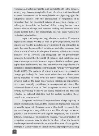 76
resources. e.g water user rights, land user rights, etc. In the process,
some groups become marginalized and often lose their traditional
access to these resources. An example is the loss of grazing rights for
indigenous peoples with the privatization of rangelands. It is
estimated that the important drivers of ecosystem change are
unlikely to diminish in the first half of this century, but two main
drivers, climate change and nutrient loading, will become more
severe (UNEP, 2005), but increasingly this will occur within the
contextofglobalization.
Impacts of ecosystem degradation on society: Ecosystem
degradation affects wealthy as well as poor populations, but the
impacts on wealthy populations are minimized and mitigation is
easier because they can afford substitutes and other measures that
often are out of reach for the poor. However, substitutes are not
available for all services, and mitigation can be prohibitively
expensive beyond the threshold of collapse, and substitutes can
haveothernegativeenvironmentalimpacts.Ontheotherhand,poor
populations suffer more, and land and ecosystem degradation are
sometimes principle factors contributing to rural poverty (WORLD
BANK, 2005). The pattern of winners and losers in ecosystem
change, particularly for those most vulnerable and those most
poorly equipped to cope with the major changes in ecosystem
services, such as the rural poor, women, indigenous populations,
etc., is not normally considered in management decisions. The
reliance of the rural poor on “free” ecosystem services, such as soil
fertility, harvesting of NTFPs, are rarely measured and thus not
reflected in national statistics, but for certain societies, these
benefitscanbesubstantial.
Ecosystem resilience: Ecosystems have a large capacity to
absorb impacts and abuse, and the impacts of degradation may not
be readily apparent. However, once a threshold is crossed, the
systems change to a very different state. This change can occur
quickly, it can be extensive and large in magnitude, and it can be
difficult, expensive, or impossible to reverse. Thus, degradation of
ecosystem processes may be slow to be observed, or the impacts
maybeexperiencedatsomedistancefromthesourceofdamage.For
example, it takes decades for the full impacts of phosphorus loading
 