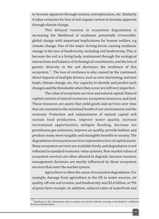 77
Resilience is the disturbance that a system can absorb without crossing a threshold to a different
structureandfunctions.
13
to become apparent through erosion, eutrophication, etc. Similarly,
it takes centuries for loss of soil organic carbon to become apparent
throughclimatechange.
This delayed reaction in ecosystem degradation is
increasing the likelihood of nonlinear, potentially irreversible,
global change with important implications for human welfare, e.g
climate change. One of the major driving forces causing nonlinear
change is the loss of biodiversity, including soil biodiversity. This is
because the soil is a living body, maintained through the ecological
interactionsandbalanceofitsbiologicalconstituents,andthelossof
genetic diversity in the soil decreases the resilience of this
13
ecosystem . The loss of resilience is also caused by the continued,
direct impacts of multiple drivers, such as over-harvesting, nutrient
loads, climate change, etc. Our capacity to identify and predict such
changesandthethresholdswhentheyoccurarestillveryimperfect.
The value of ecosystem servicesand natural capital: Natural
capital consists of natural resources, ecosystem resources, and land.
These resources are assets that yield goods and services over time
thatareessentialtothesustainedhealthofourenvironmentandthe
economy. Protection and enhancement of natural capital will
sustain food production, improve water quality, increase
recreational opportunities, mitigate flooding, decrease net
greenhouse gas emissions, improve air quality, provide habitat, and
produce many more tangible and intangible benefits to society. The
degradationofecosystemservicesrepresentsalossofcapitalassets.
Many ecosystem services are available freely, and degradation is not
reflected in standard economic value systems. Non-market values of
ecosystem services are often allowed to degrade, because resource
management decisions are mostly influenced by those ecosystem
servicesthatenterthemarketsystem.
Agriculture is often the cause of ecosystem degradation. For
example, damage from agriculture in the UK to water sources, air
quality, off-site soil erosion, and biodiversity was $2.6 billion, or 9%
of gross farm receipts. In addition, reduced value of waterfront and
 