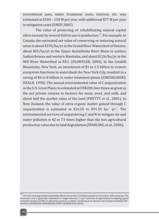 78
recreational uses, water treatment costs, tourism, etc. was
estimated at $100 – 150 M per year, with additional $77 M per year
inmitigationcoats(UNEP,2005).
The value of protecting or rehabilitating natural capital
14
often exceeds by several fold its use in production . For example, in
Canada, the estimated net value of conserving or restoring natural
areasisabout $195/ha/yrintheGrandRiverWatershedofOntario,
about $65/ha/yr in the Upper Assiniboine River Basin in eastern
Saskatchewan and western Manitoba, and about $126/ha/yr in the
Mill River Watershed in P.E.I. (OLIWELER, 2004). In the Catskill
Mountains, New York, an investment of $1 to 1.5 billion to restore
ecosystem functions in watersheds for New York City, resulted in a
saving of $6 to 8 billion in water treatment plants (CHICHILNISKI;
HEALD, 1998) .The annual environmental value of C sequestration
intheU.S.GreatPlainsisestimatedatUS$200,fourtimesasgreatas
the net private returns to farmers for meat, wool, and milk, and
about half the market value of the land (PRETTY et al., 2001). In
New Zealand, the value of extra organic matter gained through C
1 1
sequestration is estimated at $16.50 to $91.50 ha- yr- . The
environmental services of sequestering C and N to mitigate air and
water pollution is 42 to 73 times higher than the lost agricultural
productionvalueduetolanddegradation(SPARLING,etal.,2006).
Overall, land degradation probably affects more than 2.6 billion people in more than 100 countries. The
economic cost is generally estimated to range between 1 and 9 percent of agricultural (cropping) gross
domestic product (GDP) in selected countries in Africa, resulting in an annual cost of approximately $10 -
90billion(REQUIER-DESJARDINS;BIED-CHARRETON,2006).
14
 