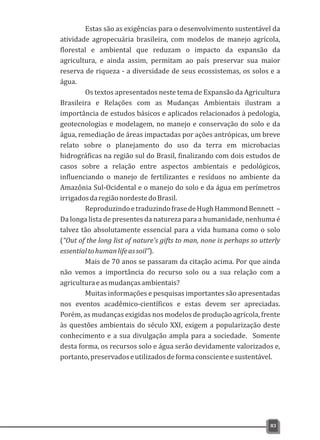 Estas são as exigências para o desenvolvimento sustentável da
atividade agropecuária brasileira, com modelos de manejo agrícola,
florestal e ambiental que reduzam o impacto da expansão da
agricultura, e ainda assim, permitam ao país preservar sua maior
reserva de riqueza - a diversidade de seus ecossistemas, os solos e a
água.
Os textos apresentados neste tema de Expansão da Agricultura
Brasileira e Relações com as Mudanças Ambientais ilustram a
importância de estudos básicos e aplicados relacionados à pedologia,
geotecnologias e modelagem, no manejo e conservação do solo e da
água, remediação de áreas impactadas por ações antrópicas, um breve
relato sobre o planejamento do uso da terra em microbacias
hidrográficas na região sul do Brasil, finalizando com dois estudos de
casos sobre a relação entre aspectos ambientais e pedológicos,
influenciando o manejo de fertilizantes e resíduos no ambiente da
Amazônia Sul-Ocidental e o manejo do solo e da água em perímetros
irrigadosdaregiãonordestedoBrasil.
ReproduzindoetraduzindofrasedeHughHammondBennett –
Da longa lista de presentes da natureza para a humanidade, nenhuma é
talvez tão absolutamente essencial para a vida humana como o solo
(“Out of the long list of nature's gifts to man, none is perhaps so utterly
essentialtohumanlifeassoil”).
Mais de 70 anos se passaram da citação acima. Por que ainda
não vemos a importância do recurso solo ou a sua relação com a
agriculturaeasmudançasambientais?
Muitas informações e pesquisas importantes são apresentadas
nos eventos acadêmico-científicos e estas devem ser apreciadas.
Porém, as mudanças exigidas nos modelos de produção agrícola, frente
às questões ambientais do século XXI, exigem a popularização deste
conhecimento e a sua divulgação ampla para a sociedade. Somente
desta forma, os recursos solo e água serão devidamente valorizados e,
portanto,preservadoseutilizadosdeformaconscienteesustentável.
83
 