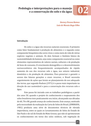 02
Introdução
Os solos e a água são recursos naturais essenciais. O primeiro
como fator fundamental à produção de alimentos e o segundo como
componente bioquímico dos seres vivos e como meio de vida de várias
espécies vegetais e animais. Os dois formam o binômio básico da
sustentabilidade do homem, seja como componente essencial ou como
elementos representativos de valores sociais, culturais e de produção
de bens de consumo. O crescimento demográfico e o desenvolvimento
socioeconômico são frequentemente acompanhados de rápido
aumento do uso dos recursos solo e água, nos setores industrial,
doméstico e da produção de alimentos. Para preservar e garantir o
acesso das futuras gerações a esses recursos, o Brasil necessita
urgentemente de ações que levem ao planejamento do uso adequado
das terras, que segundo Hudson (1971) é o passo mais importante na
direção do uso sustentável e para a conservação dos recursos solo e
água.
Este passo foi iniciado com os trabalhos pedológicos a partir
dos anos 50, quando o projeto de conhecimento e mapeamento dos
solos brasileiros teve praticamente seu início, alcançando nas décadas
de 60, 70 e 80, grande avanço de conhecimento. Este avanço, motivado
pela necessidade da realização da Carta de Solos do Brasil, (EMBRAPA,
1981) produziu uma série de documentos técnicos de elevada
importância, entre os quais os Levantamentos de Solos do Estado de
São Paulo e do sul do Estado do Mato Grosso, que não só aprimoraram
os conhecimentos em torno dos solos oxídicos, sob vegetação de
Pedologia e interpretações para o manejo
e a conservação do solo e da água
Doracy Pessoa Ramos
Luiz de Morais Rego Filho
85
 