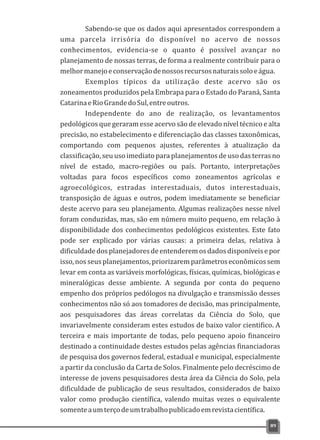 Sabendo-se que os dados aqui apresentados correspondem a
uma parcela irrisória do disponível no acervo de nossos
conhecimentos, evidencia-se o quanto é possível avançar no
planejamento de nossas terras, de forma a realmente contribuir para o
melhormanejoeconservaçãodenossosrecursosnaturaissoloeágua.
Exemplos típicos da utilização deste acervo são os
zoneamentos produzidos pela Embrapa para o Estado do Paraná, Santa
CatarinaeRioGrandedoSul,entreoutros.
Independente do ano de realização, os levantamentos
pedológicos que geraram esse acervo são de elevado nível técnico e alta
precisão, no estabelecimento e diferenciação das classes taxonômicas,
comportando com pequenos ajustes, referentes à atualização da
classificação, seu uso imediato para planejamentos de uso das terras no
nível de estado, macro-regiões ou país. Portanto, interpretações
voltadas para focos específicos como zoneamentos agrícolas e
agroecológicos, estradas interestaduais, dutos interestaduais,
transposição de águas e outros, podem imediatamente se beneficiar
deste acervo para seu planejamento. Algumas realizações nesse nível
foram conduzidas, mas, são em número muito pequeno, em relação à
disponibilidade dos conhecimentos pedológicos existentes. Este fato
pode ser explicado por várias causas: a primeira delas, relativa à
dificuldadedosplanejadoresdeentenderemosdadosdisponíveisepor
isso,nosseusplanejamentos,priorizaremparâmetroseconômicossem
levar em conta as variáveis morfológicas, físicas, químicas, biológicas e
mineralógicas desse ambiente. A segunda por conta do pequeno
empenho dos próprios pedólogos na divulgação e transmissão desses
conhecimentos não só aos tomadores de decisão, mas principalmente,
aos pesquisadores das áreas correlatas da Ciência do Solo, que
invariavelmente consideram estes estudos de baixo valor cientifico. A
terceira e mais importante de todas, pelo pequeno apoio financeiro
destinado a continuidade destes estudos pelas agências financiadoras
de pesquisa dos governos federal, estadual e municipal, especialmente
a partir da conclusão da Carta de Solos. Finalmente pelo decréscimo de
interesse de jovens pesquisadores desta área da Ciência do Solo, pela
dificuldade de publicação de seus resultados, considerados de baixo
valor como produção científica, valendo muitas vezes o equivalente
somenteaumterçodeumtrabalhopublicadoemrevistacientífica.
89
 