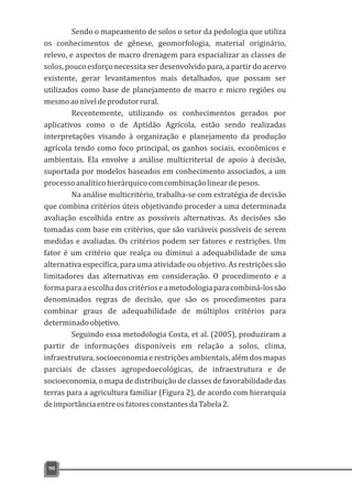 Sendo o mapeamento de solos o setor da pedologia que utiliza
os conhecimentos de gênese, geomorfologia, material originário,
relevo, e aspectos de macro drenagem para espacializar as classes de
solos, pouco esforço necessita ser desenvolvido para, a partir do acervo
existente, gerar levantamentos mais detalhados, que possam ser
utilizados como base de planejamento de macro e micro regiões ou
mesmoaoníveldeprodutorrural.
Recentemente, utilizando os conhecimentos gerados por
aplicativos como o de Aptidão Agrícola, estão sendo realizadas
interpretações visando à organização e planejamento da produção
agrícola tendo como foco principal, os ganhos sociais, econômicos e
ambientais. Ela envolve a análise multicriterial de apoio à decisão,
suportada por modelos baseados em conhecimento associados, a um
processoanalíticohierárquicocomcombinaçãolineardepesos.
Na análise multicritério, trabalha-se com estratégia de decisão
que combina critérios úteis objetivando proceder a uma determinada
avaliação escolhida entre as possíveis alternativas. As decisões são
tomadas com base em critérios, que são variáveis possíveis de serem
medidas e avaliadas. Os critérios podem ser fatores e restrições. Um
fator é um critério que realça ou diminui a adequabilidade de uma
alternativa específica, para uma atividade ou objetivo. As restrições são
limitadores das alternativas em consideração. O procedimento e a
formaparaaescolhadoscritérioseametodologiaparacombiná-lossão
denominados regras de decisão, que são os procedimentos para
combinar graus de adequabilidade de múltiplos critérios para
determinadoobjetivo.
Seguindo essa metodologia Costa, et al. (2005), produziram a
partir de informações disponíveis em relação a solos, clima,
infraestrutura, socioeconomia e restrições ambientais, além dos mapas
parciais de classes agropedoecológicas, de infraestrutura e de
socioeconomia, o mapa de distribuição de classes de favorabilidade das
terras para a agricultura familiar (Figura 2), de acordo com hierarquia
deimportânciaentreosfatoresconstantesdaTabela2.
90
 