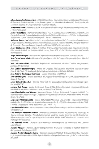10
M A N U A L D E T R A U M A O R T O P É D I C O
Ighor Alexander Zamuner Spir – Médico Ortopedista e Traumatologista da Santa Casa de Misericórdia
de Presidente Prudente e Clinica Nossa Senhora Aparecida – Presidente Prudente (SP), Brasil, Membro da
Sociedade Brasileira de Cirurgia de Ombro e Cotovelo (SBCOC).
JairSimmerFilho–MembrodaSBCOCeSBTO,Especialistaemcirurgiadoombroecotovelo,ClínicaSORT
e Vila Velha Hospital.
Jamil Faissal Soni – Professor de Ortopedia da PUC-Pr, Mestre e Doutor em Medicina pela FCMSC-SP,
Chefe do Grupo de Ortopedia Pediátrica do Hospital Universitário Cajuru – PUC-Pr e do Hospital do
Trabalhador – UFPR, Fellow AO Kinderspital – Basel – Switzerland.
Jefferson Soares Leal – Membro da Sociedade Brasileira de Coluna (SBC). Ortopedista e Especialista em
Cirurgia da coluna. Mestre e professor assistente da Faculdade de Medicina da UFMG. Preceptor do Serviço
de Ortopedia e Traumatologia do Hospital das Clínicas – UFMG e Biocor Instituto.
Jorge dos Santos Silva – Médico do Instituto de Ortopedia e Traumatologia do Hospital das Clínicas
d Faculdade de Medicina da Universidade de São Paulo (IOT- HC FMUSP), Diretor Clínico e Chefe do
Pronto Socorro.
Jorge Rafael Durigan – Assistente do Grupo de Trauma Ortopédico da Santa Casa de São Paulo.
JoséCarlosSouzaVilela–MestreemCirurgia,CoordenadordoGrupodeCirurgiadeOmbrodoHospital
Unimed BH.
José Luis Amim Zabeu – Mestre em Ortopedia pela Santa Casa de São Paulo, Chefe de Serviço de Orto-
pedia da PUC-Campinas.
José Octavio Soares Hungria – Mestre em Ortopedia pela Faculdade de Ciências Médicas da Santa
Casa de São Paulo, Pós-graduando do curso de nível doutorado em Ciências da Saúde.
José Roberto Bevilacqua Guarniero – Médico Ortopedista pela FMUSP.
Kodi Edson Kojima – Médico do Instituto de Ortopedia e Traumatologia do HC FMUSP, Coordenador do
Grupo de Trauma.
Lucas de Castro Boechat – Membro Titular SOB, Pós-graduação em Ortopedia e Traumatologia Espor-
tiva pela UNIFESP.
Luciano Ruiz Torres – Médico Assistente do Grupo de Mão & Micro Cirurgia do Hospital das Clínicas da
Faculdade de Medicina da Universidade de São Paulo (IOT HC FMUSP).
Luiz Eduardo Moreira Teixeira – Mestre em Cirurgia, Professor Assistente de Ortopedia da UFMG, Co-
ordenador do Grupo de Oncologia Ortopédica do Hospital das Clínicas da Universidade Federal de Minas
Gerais (HC-UFMG).
Luiz Felipe Albanez Falcão – Médico da Fundação Manoel da Silva Almeida – Hospital Infantil Maria
Lucinda–Recife–PE,MédicodoHospitaldaRestauração–Recife–PE.MédicointegrantedaclínicaC.O.R.
E (Centro Ortopédico do Recife) e da Clínica Ciclo – Recife – PE.
Luiz Fernando Cocco – Médico assistente da Disciplina de Traumatologia e do Grupo de Ombro e Coto-
velo da UNIFESP.
Luiz Henrique Penteado da Silva – Membro da Sociedade Brasileira de Quadril (SBQ) e do Grupo de
Trauma e Cirurgia da Pelve e Acetábulo, Instrutor da residência médica do serviço do IOT Passo Fundo,
fellow serviço de trauma Dr. Jorge Alonso – Alabama – EUA. Médica do IOT – Instituto de ortopedia e trau-
matologia de Passo Fundo.
Luiz Roberto Vialle – Grupo de Lesão Medular, Centro Hospitalar de Reabilitação Ana Carolina
Moura Xavier.
Marcelo Abagge – Professor Adjunto do Departamento de Cirurgia – Ortopedia UFPR, Chefe do Serviço
do Hospital do Trabalhador – UFPR
MarceloTeodoroEzequielGuerra–MestreemMedicinaUFRJ,ChefedeServiçoOrtopediaeTraumato-
logiaHospitalUniversitário–ULBRA,RegenteMódulodeOrtopediaeTraumatologiadoCursodeMedicina
da ULBRA.
 