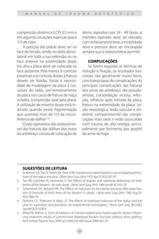 101
M A N U A L D E T R A U M A O R T O P É D I C O
compressão dinâmica (LCP) 3,5 mm e
em algumas situações especiais placa
1/3 de tubo.
A posição das placas deve ser na
face de tensão, sendo no rádio dorso-
lateral em toda a sua extensão ou na
face anterior na extremidade distal.
Na ulna a placa deve ser colocada na
face posterior. Pelo menos 6 corticais
proximais e 6 corticias distais à fratura
devem ser fixadas. Existe a necessi-
dade de modelagem da placa à cur-
vatura do rádio, pré-tensionamento
da placa nos casos de fratura de traço
simples, compressão axial pela placa.
A utilização de enxerto ósseo está in-
dicado quando existe fragmentação
que acometa mais de 1/3 da circun-
ferência da diáfise(1,5)
.
O pós-operatório das osteossínte-
ses das fraturas das diáfises dos ossos
do antebraço consta de colocação de
dreno aspirativo por 24 - 48 horas, o
membro operado deve ser elevado,
com enfaixamento leve, a mobilidade
ativa e precoce deve ser encorajada
sempre que a osteossíntese permitir.
COMPLICAÇÕES
Se forem seguidas as técnicas de
redução e fixação, os resultados fun-
cionais são geralmente muito bons,
com baixas taxas de complicações. As
principais complicações das fraturas
dos ossos do antebraço são pseudo-
artrose, consolidação viciosa, infec-
ção, refratura após retirada da placa,
fratura na extremidade da placa. Le-
são neurológica, lesão vascular e sín-
drome compartimental são compli-
cações mais raras e estão associadas
com trauma de alta energia, princi-
palmente por ferimento por projétil
de arma de fogo.
SUGESTÕES DE LEITURA
Anderson LD, Sisk D, Tooms RE, Park III WI: Compression-plate fixation in acute diaphyseal frac-
1.
tures of the radius and ulna. J Bone Joint Surg. [Am] 1975 Apr;57-A(3):287-97.
Tarr RR, Garfinkel AI, Sarmiento S: The Effects of angular and rotational deformities of both
2.
bones of the forearm - an vitro study. J Bone Joint Surg. [Am] 1984 Jan;66-A(1):65-70.
Schemitsch EH, Richards RR: The Effects of malunion on functional outcome after plate fixa-
3.
tion of fractures of both bnes of the forearm in adults J Bone Joint Surg. [Am] 1992 Aug;74-
A(7):1068-78.
Dumont CE, Thalmann R, Macy JC: The Effects of rotational malunion of the radius and the
4.
ulna on supination and pronation. An experimental investigation. J Bone Joint Surg. [Br] 2002
Sept;84-B(7):1070-4.
Mikek M, Vidmar G, Tonin M Pavlovcic V: Fracture-related and implant-specific factors influen-
5.
cing treatment results of comminuted diaphyseal forearm fractures without bone grafting.
Arch Orthop Trauma Surg. 2004 Jul;124(6):393-400. Epub 2004 Apr 24.
 
