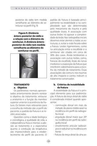 106
M A N U A L D E T R A U M A O R T O P É D I C O
posterior do rádio tem medida
semelhante ao diâmetro do se-
milunar no perfil (Fig. 9)
Figura 9. Distância
ântero-posterior do rádio e
a relação com o diâmetro do
semilunar. A distância ântero-
posterior do rádio tem medida
semelhante ao diâmetro do
semilunar no perfil.
Tratamento
a.	Objetivo
Os parâmetros normais apresen-
tados anteriormente devem nortear
o objetivo do tratamento: restaurar
a anatomia e a função do membro
superior anterior à ocorrência da fra-
tura. Os fatores mais relevantes para
a escolha do método são: o perfil do
paciente, o padrão da fratura e as le-
sões associadas.
Questões como a idade biológica
e cronológica, a qualidade de vida, a
independência física e mental, a ade-
são ao tratamento e a expectativa
quanto à condução da terapêutica
são imprescindíveis para o estabe-
lecimento do perfil do paciente. O
padrão da fratura é baseado princi-
palmente na estabilidade e na com-
plexidade que são determinadas
pelo mecanismo do trauma e pela
qualidade óssea. A associação com
outras lesões irá agravar a complexi-
dade da lesão. Nas radiografias iniciais
devemos estar atentos a todas as es-
truturas, e, evitar a visão focada sobre
a fratura. Lesões ligamentares, como
na articulação entre o escafóide e o
semilunar são citadas em cerca de
30% dos casos. Ainda lembramos a
associação com outras lesões, como,
fraturas do escafóide, lesão do nervo
mediano e a exposição da fratura que
interferem sobremaneira para a esco-
lha do método de tratamento. Essas
associações são comuns nos traumas
de alto impacto e contra indicam o
tratamento conservador.
b. Critérios de instabilidade
da fratura
A estabilidade da fratura é o prin-
cipal elemento para sua padroniza-
ção. A fratura do terço distal do rádio
é considerada instável quando apre-
sentar:
- cominuição dorsal em mais da
metade do plano médio-axial na
incidência em perfil da radiogra-
fia inicial
- angulação dorsal maior que 20º
na incidência em perfil da radio-
grafia inicial
- envolvimento articular radiocár-
pico e radiulnar na incidência em
frente
- fratura do terço distal da ulna as-
 