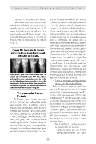 107
M A N U A L D E T R A U M A O R T O P É D I C O
sociada na incidência em frente.
Lafontaine descreveu cinco crité-
rios de instabilidade: os quatro citados
anteriormente e a idade acima de 60
anos. A idade acima de 60 anos e a
cominuição dorsal são os fatores mais
importantes para indicar o método de
tratamento e o prognóstico da fratura.
(Fig. 10)
Figura 10. Exemplo de fratura
do terço distal do rádio instável,
articular, cominuta.
Classificada por Fernandes como tipo 3 e
como C2 na Classificação AO. Ressalta-se
principalmente, o encurtamento do rádio
na incidência póstero-anterior, a inversão
acentuada do ângulo de inclinação palmar
do rádio no perfil e o comprometimento
articular nas incidências oblíquas.
c.	Tratamento das Fraturas
Estáveis
As fraturas sem desvio ou com
desvio mínimo na radiografia inicial
apresentam bons resultados com o
tratamento conservador com gesso e
órteses. São fraturas Tipo A da Classifi-
cação AO,Tipos I e II da Universal eTipo
1 da Classificação de Fernandez. Pre-
coniza-se gesso bem moldado, leve e
antebraquiopalmar. Deve-se observar
o limite distal do gesso na prega de fle-
xão palmar e na base do polegar para
permitir o movimento amplo dos de-
dos. As fraturas sem desvio em idosos
podem ser imobilizadas parcialmente
com tala gessada dorsal, que permita
pequeno movimento de flexão do pu-
nho e que impeça a extensão. O con-
trole radiográfico deve ser instituído no
final da primeira e da segunda semana
após a confecção do gesso, pois a
perdadoalinhamentodafraturaocorre
com mais frequência nesse período e
permanece até a quinta semana, prin-
cipalmente nos pacientes com quali-
dade óssea ruim. Os tendões flexores
e extensores dos dedos e do punho
podem atuar como forças deforman-
tes na fratura. A inserção do músculo
braquioradial age diretamente nos
fragmentos distais desviando-os no
sentido radial do punho. O tempo de
imobilização das fraturas estáveis sem
desvio varia de 3 a 6 semanas.
- Fraturas com pouco desvio tra-
tadas com Redução e Gesso
Para as fraturas com pouco des-
vio, que foram submetidas à redução
incruenta e confecção com gesso, de-
vemos estar atentos aos critérios de
instabilidade. A combinação de 3 dos
5 critérios, citados anteriormente, leva
ao resultado insatisfatório mesmo que
se obtenha redução e estabilização ini-
cial com o gesso. Consideram-se os se-
guintes índices aceitáveis, tanto após a
redução como para o desvio inicial da
fratura que se pretende tratar conser-
vadoramente.
- Na incidência pósteroanterior
da radiografia do punho:
- variância ulnar de até 2 mm
comparativamente ao lado
 