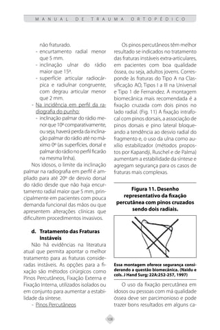 108
M A N U A L D E T R A U M A O R T O P É D I C O
não fraturado.
- encurtamento radial menor
que 5 mm.
- inclinação ulnar do rádio
maior que 15º.
- superfície articular radiocár-
pica e radiulnar congruente,
com degrau articular menor
que 2 mm.
- Na incidência em perfil da ra-
diografia do punho:
- inclinação palmar do rádio me-
norque10ºcomparativamente,
ou seja, haverá perda da inclina-
ção palmar do rádio até no má-
ximo 0º (as superfícies, dorsal e
palmardorádionoperfilficarão
na mesma linha).
Nos idosos, o limite da inclinação
palmar na radiografia em perfil é am-
pliado para até 20º de desvio dorsal
do rádio desde que não haja encur-
tamento radial maior que 5 mm, prin-
cipalmente em pacientes com pouca
demanda funcional das mãos ou que
apresentem alterações clínicas que
dificultem procedimentos invasivos.
d.	Tratamento das Fraturas
Instáveis
Não há evidências na literatura
atual que permita apontar o melhor
tratamento para as fraturas conside-
radas instáveis. As opções para a fi-
xação são métodos cirúrgicos como
Pinos Percutâneos, Fixação Externa e
Fixação Interna, utilizados isolados ou
em conjunto para aumentar a estabi-
lidade da síntese.
- Pinos Percutâneos
Os pinos percutâneos têm melhor
resultado se indicados no tratamento
das fraturas instáveis extra-articulares,
em pacientes com boa qualidade
óssea, ou seja, adultos jovens. Corres-
ponde às fraturas do Tipo A na Clas-
sificação AO, Tipos I a III na Universal
e Tipo 1 de Fernandez. A montagem
biomecânica mais recomendada é a
fixação cruzada com dois pinos no
lado radial. (Fig. 11) A fixação intrafo-
cal com pinos dorsais, a associação de
pinos dorsais e pino lateral bloque-
ando a tendência ao desvio radial do
fragmento e, o uso da ulna como au-
xílio estabilizador (métodos propos-
tos por Kapandji, Ruschel e de Palma)
aumentam a estabilidade da síntese e
agregam segurança para os casos de
fraturas mais complexas.
Figura 11. Desenho
representativo da fixação
percutânea com pinos cruzados
sendo dois radiais.
Essa montagem oferece segurança consi-
derando a questão biomecânica. (Naidu e
cols. J Hand Surg; 22A:252-257, 1997)
O uso da fixação percutânea em
idosos ou pessoas com má qualidade
óssea deve ser parcimonioso e pode
trazer bons resultados em alguns ca-
 