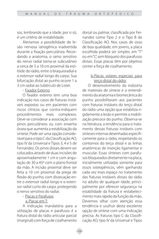 109
M A N U A L D E T R A U M A O R T O P É D I C O
sos, lembrando que a idade, por si só,
é um critério de instabilidade.
Alertamos a possibilidade de le-
são nervosa iatrogênica inadvertida
durante a fixação percutânea. Recor-
dando a anatomia, o ramo sensitivo
do nervo radial torna-se subcutâneo
a cerca de 5 a 10 cm proximal da esti-
lóide do rádio, entre o braquioradial e
o extensor radial longo do carpo. Sua
bifurcação distal ao punho ocorre 1 a
3 cm radial ao tubérculo de Lister.
- Fixador Externo
O fixador externo tem uma boa
indicação nos casos de fraturas instá-
veis expostas ou em pacientes com
riscos clínicos que contra-indiquem
procedimentos mais complexos.
Deve-se considerar a associação com
pinos percutâneos ou com enxertia
óssea que aumenta a estabilização da
síntese. Pode ser uma opção conside-
rável para o tipo C da Classificação AO,
tipo IV da Universal e Tipos 3, 4 e 5 de
Fernandez. Os pinos distais devem ser
colocados através de duas incisões de
aproximadamente 1 cm e com angu-
lação de 30 a 45º com o plano frontal
da mão. A incisão proximal deve ser
feita a 10 cm proximal da prega de
flexão do punho, com dissecação en-
tre o extensor radial longo e o exten-
sor radial curto do carpo, protegendo
o nervo sensitivo do radial.
- Placas e Parafusos
a. Placas em T:
A indicação mandatória para a
utilização de placas e parafusos é a
fratura distal do rádio articular parcial
(marginal) com força de cizalhamento
dorsal ou palmar, classificada por Fer-
nandez como Tipo 2 e o Tipo B da
Classificação AO. Nos casos de osso
de boa qualidade, em jovens, a placa
escolhida poderá ser simples, em “T”
ou em“L”, sem bloqueio dos parafusos
distais. Essas placas têm por objetivo
conter a força de cizalhamento.
b.Placas volares especiais para
terço distal do rádio:
O desenvolvimento da indústria
de materiais de síntese e o entendi-
mentodaanatomiaebiomecânicado
punho possibilitaram aos pacientes
com fraturas instáveis do terço distal
do rádio uma opção que estabiliza ri-
gidamente a lesão e permite a mobili-
zação precoce do punho. Observa-se
na literatura, a tendência para o trata-
mento dessas fraturas instáveis com
síntesesinternasdesenhadasespecifi-
camente para o rádio, respeitando os
contornos do terço distal e as linhas
anatômicas de inserção ligamentar e
muscular. Essas sínteses com parafu-
sos bloqueados diretamente na placa,
inicialmente utilizadas somente para
ossos osteopênicos, vêm ganhando
cada vez mais espaço no tratamento
das fraturas instáveis distais do rádio
no adulto de qualquer idade, princi-
palmente por oferecer segurança na
estabilidade da fratura e restabeleci-
mento mais rápido da função da mão.
Devemos olhar com atenção essa
tendência e usufruir desta excelente
opção de síntese com uma indicação
precisa. As fraturas tipo C da Classifi-
cação AO, tipo IV da Universal e Tipos
 