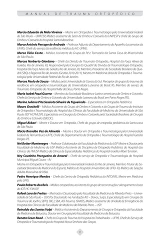 11
M A N U A L D E T R A U M A O R T O P É D I C O
Marcio Eduardo de Melo Viveiros – Mestre em Ortopedia e Traumatologia pela Universidade Federal
de São Paulo – UNIFESP, Médico assistente de Setor de Ombro e Cotovelo da UNIFESP e chefe do Grupo de
Ombro e Cotovelo do Hospital Santa Marcelina.
MarcoAntônioPercopedeAndrade–ProfessorAdjuntodoDepartamentodoAparelhoLocomotorda
UFMG. Chefe do serviço da residência médica do HC-UFMG.
Marco Túlio Costa – Médico Assistente do Grupo do Pé e Tornozelo da Santa Casa de Misericórdia
de São Paulo.
Marcos Norberto Giordano – Chefe da Divisão de Traumato-Ortopedia, Hospital da Força Aérea do
Galeão, Rio de Janeiro, RJ; Responsável pela Cirurgia do Quadril da Divisão de Traumatologia-Ortopedia,
Hospital da Força Aérea do Galeão, Rio de Janeiro, RJ; Membro, Presidente da Sociedade Brasileira de Qua-
dril (SBQ) e Regional Rio de Janeiro (Gestão 2010-2011); Mestre em Medicina (área de Ortopedia e Trauma-
tologia) pela Universidade Federal do Rio de Janeiro.
Marcos Paulo de Souza – Médico pela Universidade de Caxias do Sul. Preceptor do grupo do trauma da
residência em ortopedia e traumatologia da Universidade Luterana do Brasil, RS. Membro do serviço de
Traumato-Ortopedia do Hospital Mãe de Deus, Porto Alegre.
Maria Isabel Pozzi Guerra – Membro da Sociedade Brasileira e Latino-americana de Ombro e Cotovelo.
Chefe do Serviço de Ombro e Cotovelo da Universidade Luterana do Brasil, em Porto Alegre (RS).
Marina Juliana Pita Sassioto Silveira de Figueiredo – Especialista em Ortopedia Pediátrica.
Mauro Gracitelli – Médico Assistente do Grupo de Ombro e Cotovelo e do Grupo de Trauma do Instituto
de Ortopedia e Traumatologia do Hospital das Clínicas da Faculdade de Medicina da Universidade de São
Paulo (IOT HCFMUSP), Especialista em Cirurgia do Ombro e Cotovelo pela Sociedade Brasileira de Cirurgia
do Ombro e Cotovelo (SBCOC).
Miguel Akkari – Mestre e Doutor em Ortopedia, Chefe do grupo de ortopedia pediátrica da Santa casa
de São Paulo.
Múcio Brandão Vaz de Almeida – Mestre e Doutor em Ortopedia e Traumatologia pela Universidade
Federal de Pernambuco-UFPE, Chefe do Departamento de Ortopedia e Traumatologia do Hospital Getúlio
Vargas-PE.
Nei Botter Montenegro–Professor Colaborador daFaculdade de Medicina da USP MestreeDoutor pela
Faculdade de Medicina da USP Médico Assistente da Disciplina de Ortopedia Pediátrica do Hospital das
Clínicas da FMUSP Médico da Clínica de Especialidades Pediátricas do Hospital Israelita Albert Einstein.
Ney Coutinho Pecegueiro do Amaral – Chefe do serviço de Ortopedia e Traumatologia do Hospital
Municipal Miguel Couto – RJ
Mestre em Ortopedia e Traumatologia pela Universidade Federal do Rio de Janeiro, Membro Titular da So-
ciedade Brasileira de Medicina do Esporte, Médico do Hospital Universitário da UFRJ- RJ, Médico da Seleção
Adulta Masculina de Vôlei.
Pedro Henrique Mendes – Chefe do Centro de Ortopedia Pediátrica do INTO/MS, Mestre em Medicina
pela UFRJ.
PauloRobertodosReis–Médicoortopedista,assistentedogrupodereconstruçãoealongamentoósseo
do IOT-HC-FMUSP.
Rafael Lara de Freitas – Mestrado e Doutorado pela Faculdade de Medicina de Ribeirão Preto – Univer-
sidade de São Paulo – USP, Pós Doutorado na Fundação AO – Davos, Suíça, Especialização em Cirurgia do
Trauma e do Joelho, SBTO, SBCJ, SBA, AO Trauma, ISAKOS, Médico assistente da Unidade de Emergência do
Hospital das Clínicas da Faculdade de Medicina de Ribeirão Preto – USP.
Reinaldo dos Santos Volpi – Médico Assistente do Departamento de Cirurgia e Ortopedia da Faculdade
de Medicina de Botucatu, Doutor em Cirurgia pela Faculdade de Medicina de Botucatu.
RenatoCesarRaad–ChefedoGrupodeTraumadoHospitaldoTrabalhador–UFPR,ChefedoServiçode
Ortopedia e Traumatologia do Hospital Nossa Senhora das Graças.
 
