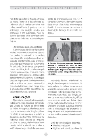 113
M A N U A L D E T R A U M A O R T O P É D I C O
nar distal após ter-se fixado a fratura
do rádio. Testa-se a estabilidade da
radiulnar distal realizando uma ma-
nobra semelhante à gaveta, com o
antebraço em posição neutra, em
pronação e em supinação. Não es-
quecer que esse teste deve ser com-
parativo ao lado não acometido pela
fratura.
- Orientação para a Reabilitação
A orientação para que o paciente
inicie a movimentação ativa e passiva
dos dedos, do cotovelo e do ombro
que não estão imobilizados, deve ser
iniciada prontamente, nos primeiros
dias, seja qual método de tratamento
for utilizado. Os sistemas que permi-
tem a mobilização do punho nas pri-
meiras semanas após o trauma, como
as placas com parafusos bloqueados,
apresentam vantagem na reabilitação
precoce. O paciente pode ser estimu-
lado a utilizar o punho acometido
em atividades leves, sem carga, após
a retirada dos pontos operatórios na
segunda semana da cirurgia.
Complicações
Na maioria, os resultados conside-
rados ruins estão ligados à consolida-
ção viciosa da fratura do terço distal
do rádio. A incapacidade de restaurar
o comprimento e a inclinação palmar
do rádio levará ao mau resultado e
às queixas pertinentes, como: dor na
radiulnar distal devido ao impacto
da ulna no carpo, deformidade com
desvio radial e dorsal do punho e,
saliência no terço distal da ulna com
perda da pronosupinação. (Fig. 17) A
consolidação viciosa também poderá
determinar alterações neurológicas
devido à compressão de nervos e
diminuição da força de preensão dos
dedos.
Figura 17.
A. Foto do dorso dos punhos e das mãos.
Note-se a saliência da ulna no lado
esquerdo. B. Incidência póstero-anterior
de radiografia do punho. Note-se o encur-
tamento do rádio e o impacto entre a ulna
e o carpo.
Inúmeros fatores interferem na
função da mão após o tratamento da
fratura distal do rádio e tornam a sua
avaliação complexa. Em geral, os bons
resultados radiográficos estão direta-
mente relacionados à boa função, po-
rém os maus resultados radiográficos
nem sempre estão em linha direta
com a má função. Portanto, é possível
um bom resultado subjetivo mesmo
sem a restauração da anatomia ra-
diográfica normal, especialmente em
pacientes idosos com baixa demanda
das mãos.
Lista de complicações descritas:
• Perda da redução
• Rigidez articular do punho e de
 