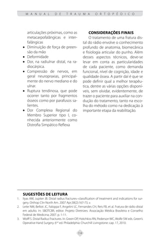 114
M A N U A L D E T R A U M A O R T O P É D I C O
articulações próximas, como as
metacarpofalângicas e inter-
falângicas
• Diminuição de força de preen-
são da mão
• Deformidade
• Dor, na radiulnar distal, na ra-
diocárpica.
• Compressão de nervos, em
geral neuropraxias, principal-
mente do nervo mediano e do
ulnar.
• Ruptura tendinosa, que pode
ocorrer tanto por fragmentos
ósseos como por parafusos sa-
lientes.
• Dor Complexa Regional do
Membro Superior tipo I, co-
nhecida anteriormente como
Distrofia Simpático Reflexa
Considerações Finais
O tratamento de uma fratura dis-
tal do rádio envolve o conhecimento
profundo de anatomia, biomecânica
e fisiologia articular do punho. Além
desses aspectos técnicos, deve-se
levar em conta as particularidades
de cada paciente, como demanda
funcional, nível de cognição, idade e
qualidade óssea. A partir daí é que se
pode definir qual a melhor terapêu-
tica, dentre as várias opções disponí-
veis, sem olvidar, evidentemente, de
trazer o paciente para auxiliar na con-
dução do tratamento, tanto na esco-
lha do método como na dedicação à
importante etapa da reabilitação.
SUGESTÕES DE LEITURA
Ilyas AM, Jupiter JB. Distal radius fractures--classification of treatment and indications for sur-
1.
gery. Orthop Clin North Am. 2007 Apr;38(2):167-73, v.
Leite NM, Belloti JC, Faloppa F, Angelini LC, Fernandes CH, Reis FB, et al. Fratura de rádio distal
2.
em adulto. In: SBOTCBR, editor. Projeto Diretrizes: Associação Médica Brasileira e Conselho
Federal de Medicina; 2007. p. 1-11.
Wolff S. Distal Radius Fractures. In: Green DP, Hotchkiss RN, Pederson WC, Wolfe SW eds. Green’s
3.
Operative Hand Surgery. 6nd
ed. Philadelphia: Churchill Livingstone: cap. 17, 2010.
 