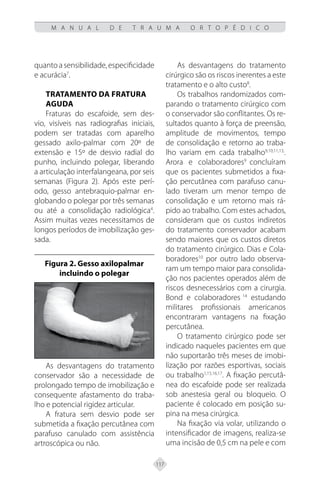 117
M A N U A L D E T R A U M A O R T O P É D I C O
quanto a sensibilidade, especificidade
e acurácia7
.
TRATAMENTO DA FRATURA
AGUDA
Fraturas do escafoide, sem des-
vio, visíveis nas radiografias iniciais,
podem ser tratadas com aparelho
gessado axilo-palmar com 20º de
extensão e 15º de desvio radial do
punho, incluindo polegar, liberando
a articulação interfalangeana, por seis
semanas (Figura 2). Após este perí-
odo, gesso antebraquio-palmar en-
globando o polegar por três semanas
ou até a consolidação radiológica4
.
Assim muitas vezes necessitamos de
longos períodos de imobilização ges-
sada.
Figura 2. Gesso axilopalmar
incluindo o polegar
As desvantagens do tratamento
conservador são a necessidade de
prolongado tempo de imobilização e
consequente afastamento do traba-
lho e potencial rigidez articular.
A fratura sem desvio pode ser
submetida a fixação percutânea com
parafuso canulado com assistência
artroscópica ou não.
As desvantagens do tratamento
cirúrgico são os riscos inerentes a este
tratamento e o alto custo8
.
Os trabalhos randomizados com-
parando o tratamento cirúrgico com
o conservador são conflitantes. Os re-
sultados quanto à força de preensão,
amplitude de movimentos, tempo
de consolidação e retorno ao traba-
lho variam em cada trabalho9,10,11,13,
.
Arora e colaboradores9
concluíram
que os pacientes submetidos a fixa-
ção percutânea com parafuso canu-
lado tiveram um menor tempo de
consolidação e um retorno mais rá-
pido ao trabalho. Com estes achados,
consideram que os custos indiretos
do tratamento conservador acabam
sendo maiores que os custos diretos
do tratamento cirúrgico. Dias e Cola-
boradores10
por outro lado observa-
ram um tempo maior para consolida-
ção nos pacientes operados além de
riscos desnecessários com a cirurgia.
Bond e colaboradores 14
estudando
militares profissionais americanos
encontraram vantagens na fixação
percutânea.
O tratamento cirúrgico pode ser
indicado naqueles pacientes em que
não suportarão três meses de imobi-
lização por razões esportivas, sociais
ou trabalho1,15,16,17
. A fixação percutâ-
nea do escafoide pode ser realizada
sob anestesia geral ou bloqueio. O
paciente é colocado em posição su-
pina na mesa cirúrgica.
Na fixação via volar, utilizando o
intensificador de imagens, realiza-se
uma incisão de 0,5 cm na pele e com
 